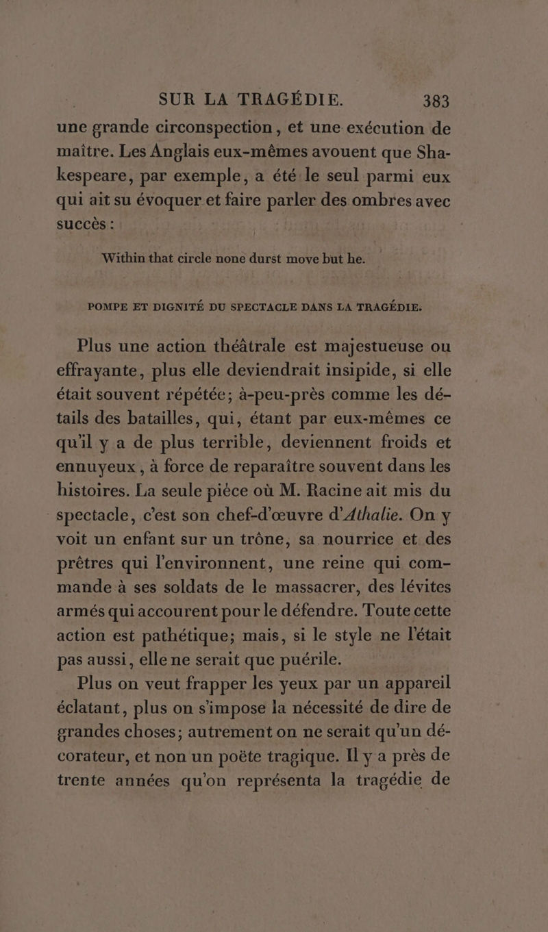 une grande circonspection, et une exécution de maître. Les Anglais eux-mêmes avouent que Sha- kespeare, par exemple, a été:le seul parmi eux qui ait su évoquer et faire parler des ombres avec succès : Within that circle none durst move but he. POMPE ET DIGNITÉ DU SPECTACLE DANS LA TRAGÉDIE. Plus une action théâtrale est majestueuse ou effrayante, plus elle deviendrait insipide, si elle était souvent répétée; à-peu-près comme les dé- tails des batailles, qui, étant par eux-mêmes ce qu'il y a de plus terrible, deviennent froids et ennuyeux , à force de reparaître souvent dans les histoires. La seule pièce où M. Racine ait mis du spectacle, c'est son chef-d'œuvre d’Athalie. On y voit un enfant sur un trône, sa nourrice et des prêtres qui l'environnent, une reine qui com- mande à ses soldats de le massacrer, des lévites armés qui accourent pour le défendre. Toute cette action est pathétique; mais, si le style ne l'était pas aussi, elle ne serait que puérile. Plus on veut frapper les yeux par un appareil éclatant, plus on s'impose la nécessité de dire de grandes choses; autrement on ne serait qu'un dé- corateur, et non un poëte tragique. Il y a près de trente années qu'on représenta la tragédie de