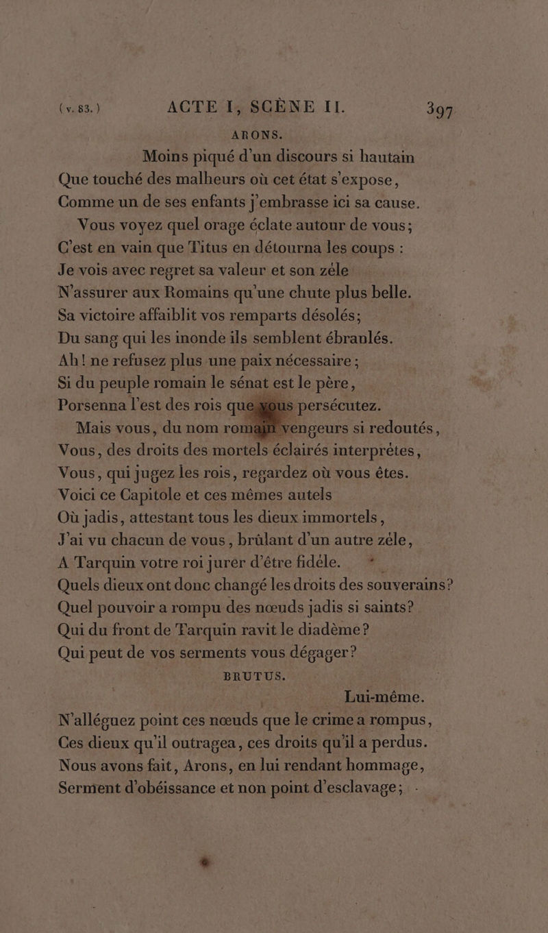 ARONS. Moins piqué d'un discours si hautain Que touché des malheurs où cet état s'expose, Comme un de ses enfants j'embrasse ici sa cause. Vous voyez quel orage éclate autour de vous; C'est en vain que Titus en détourna les coups : Je vois avec regret sa valeur et son zéle: N'assurer aux Romains qu'une chute plus belle. Sa victoire affaiblit vos remparts désolés; Du sang qui les inonde ils semblent ébranlés. Ab! ne refusez plus une paix nécessaire ; Si du peuple romain le sénat est le père, Porsenna l’est des rois qu Mais vous, du nom roma persécutez. | engeurs si redoutés, Vous, des dos des mortels éclairés interprètes, Vous, qui jugez les rois, regardez où vous êtes. Voici ce Capitole et ces mêmes autels Où jadis, attestant tous les dieux immortels, J'ai vu chacun de vous, brûlant d’un autre zéle, A Tarquin votre roi jurer d’être fidéle. * Quels dieux ont donc changé les droits des souverains? Quel pouvoir a rompu des nœuds jadis si saints? Qui du front de Farquin ravit le diadème? Qui peut de vos serments vous dégager? | BRUT US. | _ Lui-même. N'alléguez point ces nœuds que le crime a rompus, Ces dieux qu il outragea, ces droits qu'il a perdus. Nous avons fait, Arons, en lui rendant hommage, Serment d'obéissance et non point d'esclavage;