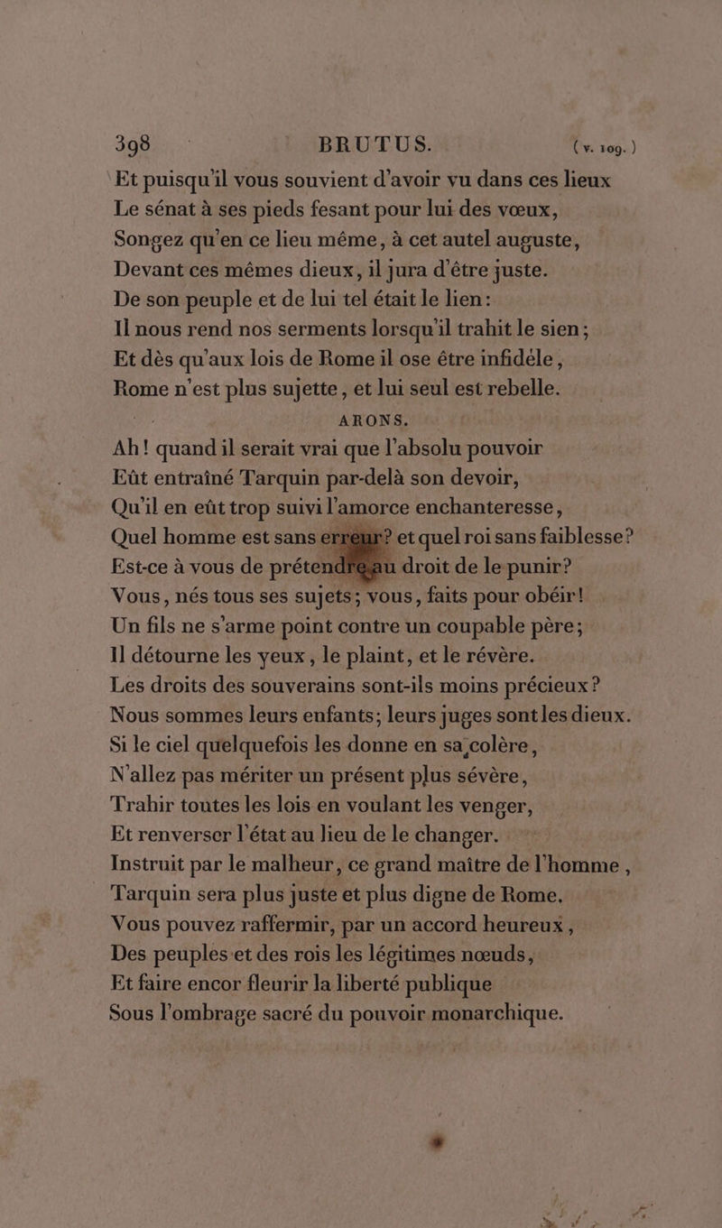 Et puisqu'il vous souvient d’avoir vu dans ces lieux Le sénat à ses pieds fesant pour lui des vœux, Songez qu'en ce lieu même, à cet autel auguste, Devant ces mêmes dieux, il jura d'être juste. De son peuple et de lui tel était le lien: Il nous rend nos serments lorsqu'il trahit le sien ; Et dès qu'aux lois de Rome il ose être infidéle, Rome n'est plus sujette, et lui seul est rebelle. ARONS. Ah! quand il serait vrai que l'absolu pouvoir Eût entraîné Tarquin par-delà son devoir, Qu'il en eût trop suivi l'amorce enchanteresse, Quel homme est sans erreur? et quel roi sans faiblesse? Est-ce à vous de prétendféau droit de le punir? Vous, nés tous ses su] ets; vous, faits pour obéir! Un fils ne s’arme point contre un coupable père; 1] détourne les yeux, le plaint, et le révère. Les droits des souverains sont-ils moins précieux ? Nous sommes leurs enfants; leurs juges sont les dieux. Si le ciel quelquefois les donne en sa colère, N'allez pas mériter un présent plus sévère, Trahir toutes les lois en voulant les venger, Et renverser l'état au lieu de le changer. Instruit par le malheur, ce grand maître de l’homme, Tarquin sera plus juste et plus digne de Rome. Vous pouvez raffermir, par un accord heureux , Des peuples:et des rois les légitimes nœuds, Et faire encor fleurir la liberté publique Sous l’ombrage sacré du pouvoir monarchique.