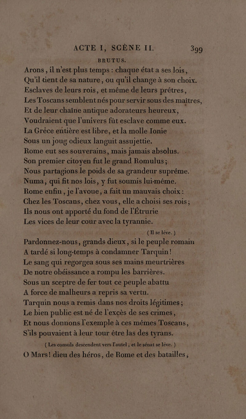 BRUTUS. Arons, il n'est plus temps : chaque état a ses lois, Qu'il tient de sa nature, ou qu'il change à son choix. Esclaves de leurs rois, et même de leurs prêtres, Les Toscans semblent nés pour servir sous des maîtres, Et dé leur chaîne antique adorateurs heureux, | Voudraient que l'univers fût esclave comme eux. La Gréce entière est libre, et la molle Ionie Sous un joug odieux languit assujettie. Rome eut ses souverains, mais jamais absolus. Son premier citoyen fut le grand Romulus ; Nous partagions le poids de sa grandeur suprême. Numa, qui fit nos lois, y fut soumis lui-même. Rome enfin, je l'avoue, a fait un mauvais choix: Chez les Toscans, chez vous, elle a choisi ses rois; Ils nous ont apporté du fond de l’Étrurie Les vices de leur cour avec la tyrannie. ( Il se léve. ) Pardonnez-nous, grands dieux, si le peuple romain A tardé si long-temps à condamner Tarquin! Le sang qui regorgea sous ses mains meurtrières De notre obéissance a rompu les barrières. Sous un sceptre de fer tout ce peuple abattu A force de malheurs a repris sa vertu. Tarquin nous a remis dans nos droits légitimes ; Le bien public est né de l'excès de ses crimes, Et nous donnons l'exemple à ces mêmes Toscans, S'ils pouvaient à leur tour être las des tyrans. ( Les consuls descendent vers l'autel ; et le sénat se lève. ) O Mars! dieu des héros, de Rome et des batailles ;