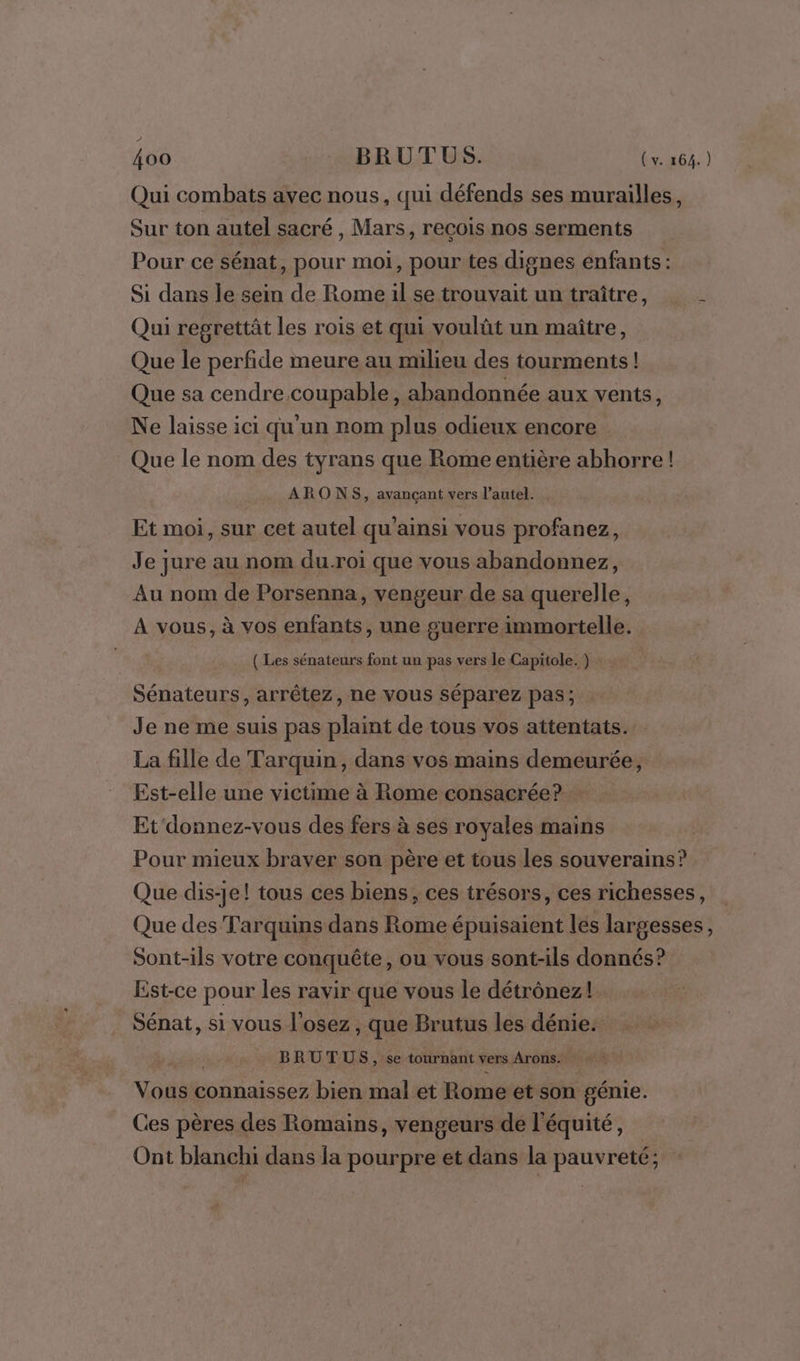 Qui combats avec nous, qui défends ses murailles, Sur ton autel sacré , Mars, recois nos serments Pour ce sénat, pour moi, pour tes dignes enfants : Si dans le sein de Rome il se trouvait un traître, L Qui regrettât les rois et qui voulût un maître, Que le perfide meure au milieu des tourments! Que sa cendre coupable, abandonnée aux vents, Ne laisse ici qu'un nom plus odieux encore Que le nom des tyrans que Rome entière abhorre! ARONS, avançant vers l'autel. Et moi, sur cet autel qu’ainsi vous profanez, Je jure au nom du-roi que vous abandonnez, Au nom de Porsenna, vengeur de sa querelle, A vous, à vos enfants, une guerre immortelle. ( Les sénateurs font un pas vers le Capitole. ) Sénateurs, arrêtez, ne vous séparez pas; Je ne me suis pas plaint de tous vos attentats. La fille de Tarquin, dans vos mains demeurée, Est-elle une victime à Rome consacrée? Et'donnez-vous des fers à ses royales mains Pour mieux braver son père et tous les souverains? Que dis-je! tous ces biens, ces trésors, ces richesses, Que des Tarquins dans Rome épuisaient lés largesses, Sont-ils votre conquête, ou vous sont-ils donnés? Est-ce pour les ravir que vous le détrônez! Sénat, si vous l'osez , que Brutus les dénie. BRUTUS, se tournant vers Arons. Voriti connaissez bien mal et Rome et son génie. Ces pères des Romains, vengeurs dé l équité, Ont blanchi dans la pourpre et dans la pauvreté;