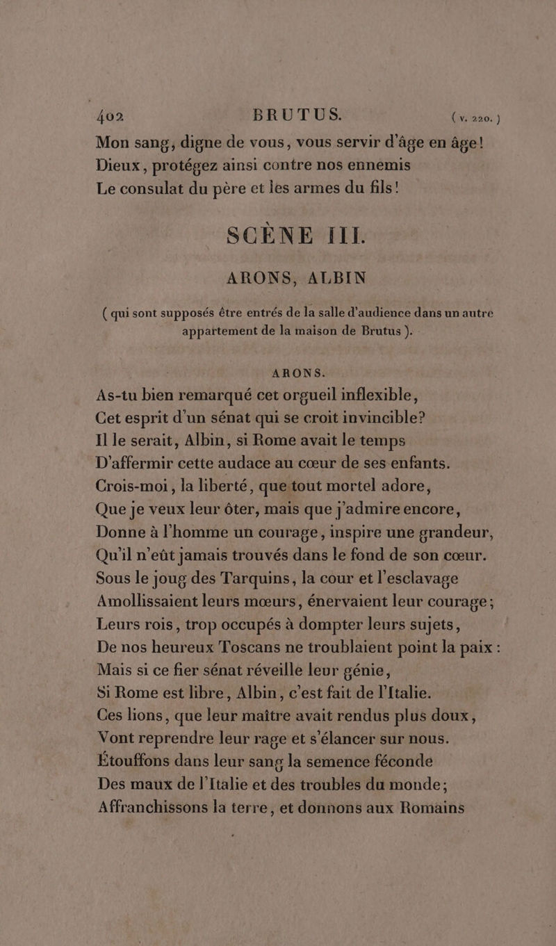 462 BRUTUS. Da Mon sang, digne de vous, vous servir d'âge en âge! Dieux, protégez ainsi contre nos ennemis Le consulat du père et les armes du fils’ SCÈNE Ill ARONS, ALBIN ( qui sont supposés être entrés de la salle d'audience dans un autre appartement de la maison de Brutus ). ARONS. As-tu bien remarqué cet orgueil inflexible, Cet esprit d'un sénat qui se croit invincible? Il le serait, Albin, si Rome avait le temps D'affermir cette audace au cœur de ses enfants. Crois-moi, la liberté, quetout mortel adore, Que je veux leur ôter, mais que j’admire encore, Donne à l'homme un courage, inspire une grandeur, Qu'il n’eût jamais trouvés dans le fond de son cœur. Sous le joug des Tarquins, la cour et l'esclavage Amollissaient leurs mœurs, énervaient leur courage; Leurs rois, trop occupés à dompter leurs sujets, De nos heureux Toscans ne troublaient point la paix : Mais si ce fier sénat réveille leur génie, Si Rome est libre, Albin, c’est fait de l’ftalie. Ces lions, que leur maître avait rendus plus doux, Vont reprendre leur rage et s'élancer sur nous. Étouffons dans leur sang la semence féconde Des maux de l'Italie et des troubles du monde; Affranchissons la terre, et donnons aux Romains