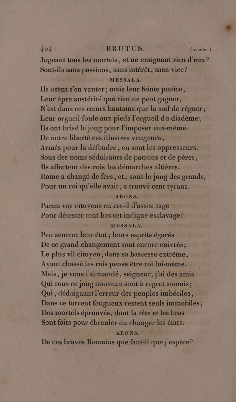 Jugeant tous les mortels, et ne craignant rien d'eux? Sont-ils sans passions, sans intérêt, sans vice ? MESSALA. Ils osent s’en vanter; mais leur feinte justice, Leur âpre austérité que rien ne peut gagner, N'est dans ces cœurs hautains que la soif de régner; Leur orgueil foule aux pieds l'orgueil du diadème; Ils ont brisé le joug pour l'imposer eux-même. De notre liberté ces illustres vengeurs, Armés pour la défendre , en sont les oppresseurs. Sous des noms séduisants de patrons et de pères, Ils affectent des rois les démarches altières. Rome a changé de fers , et, sous le joug des grands, Pour un roi qu'elle avait, a trouvé cent tyrans. ARONS. Parmi vos citoyens en est-il d'assez sage Pour détester tout bas cet indigne esclavage? MESSALA. Peu sentent leur état; leurs esprits égarés De ce grand changement sont encore enivrés; Le plus vil citoyen, dans sa bassesse extrême, Ayant chassé les rois pense être roi lui-même. Mais, je vous l'ai mandé, seigneur, j'ai des amis Qui sous ce joug nouveau sont à regret soumis; Qui , dédaignant l'erreur des peuples imbéciles, Dans ce torrent fougueux restent seuls immobiles ; Des mortels éprouvés, dont la tête et les bras Sont faits pour ébranier ou changer les états. ARONS. | De ces braves Romains que faut-il que j'espère?