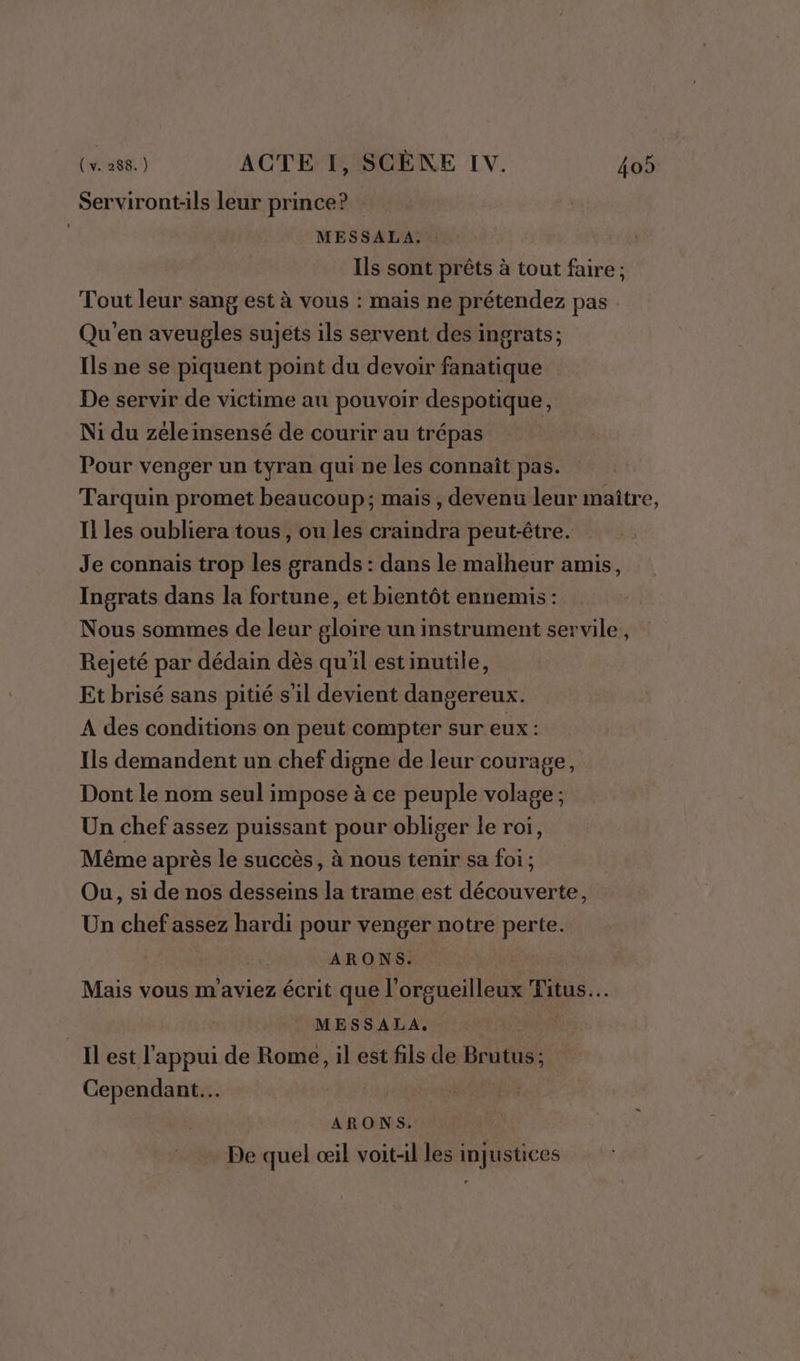 Serviront-ils leur prince? MESSALA. : Ils sont prêts à tout faire ; Tout leur sang est à vous : mais ne prétendez pas Qu'en aveugles sujets ils servent des ingrats; Ils ne se piquent point du devoir fanatique De servir de victime au pouvoir despotique, Ni du zeleinsensé de courir au trépas | Pour venger un tyran qui ne les connaît pas. Tarquin promet beaucoup; mais, devenu leur maître, Il les oubliera tous, ou les craindra peut-être. Je connais trop les grands : dans le malheur amis, Ingrats dans la fortune, et bientôt ennemis : Nous sommes de leur gloire un instrument servile, Rejeté par dédain dès qu'il estinutile, Et brisé sans pitié s'il devient dangereux. A des conditions on peut compter sur eux : Ils demandent un chef digne de leur courage, Dont le nom seul impose à ce peuple volage ; Un chef assez puissant pour obliger le roi, Même après le succès, à nous tenir sa foi; Ou, si de nos desseins la trame est découverte, Un chef assez hardi pour venger notre perte. ARONS. Mais vous m'aviez écrit que l’orgueilleux Titus. MESSALA, Il est l'appui de Rome, il est fils de Brutus; Cependant... | | ARONS. De quel œil voit-il les injustices