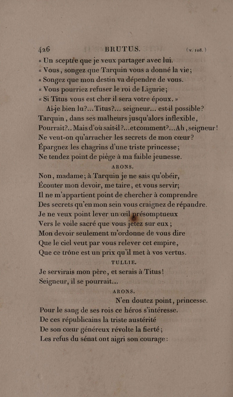 « Un sceptre que je veux partager avec lui. « Vous, songez que Tarquin vous a donné la vie; « Songez que mon destin va dépendre de vous. « Vous pourriez refuser le roi de Ligurie; « Si Titus vous est cher il sera votre époux. » Aïe bien lu?...Titus?... seigneur... est-il possible? Tarquin , dans ses malheurs jusqu'alors inflexible, Pourrait?.. Mais d’où saitil?...etcomment”...Ah ,seigneur! Ne veut-on qu'arracher les secrets de mon cœur? Épargnez les chagrins d'une triste princesse; Ne tendez point de piège à ma faible jeunesse. ARONS. Non, madame; à Tarquin Je ne sais qu'obéir, Écouter mon devoir, metaire, et vous servir; Il ne m'appartient point de chercher à comprendre Des secrets qu'en mon sein vous craignez de répandre. Je ne veux point lever un‘œilggrésomptueux Vers le voile sacré que vous we, sur eux ; Mon devoir seulement m'ordonne de vous dire Que le ciel veut par vous relever cet empire, Que ce trône est un prix quil met à vos vertus. TULLIE. Je servirais mon père, et serais à Titus! Seigneur, il se pourrait... ARONS. N'en doutez point, princesse. Pour le sang de ses rois ce héros s'intéresse. De ces républicains la triste austérité De son cœur généreux révolte la fierté ; Les refus du sénat ont aigri son courage :