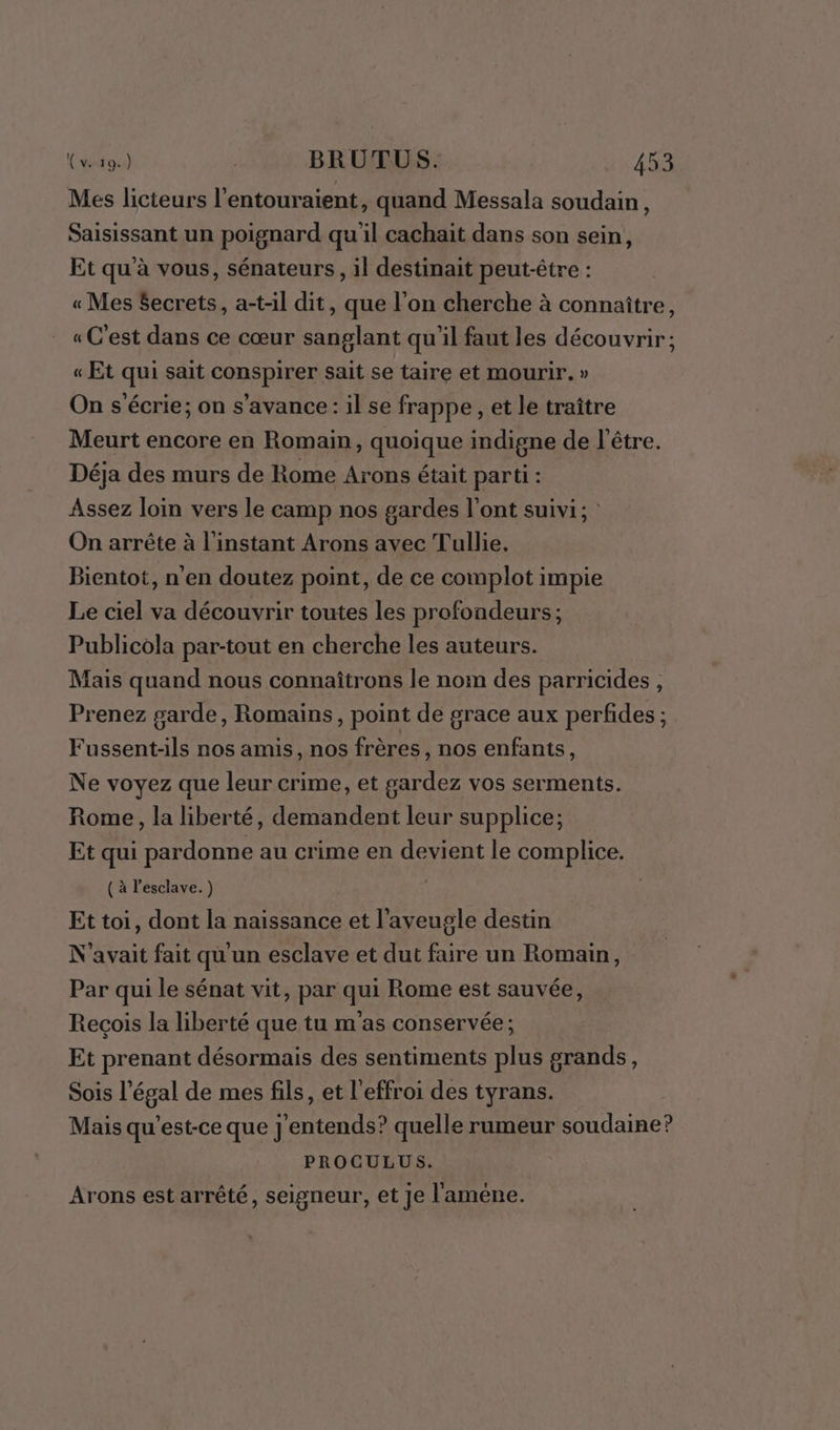 Mes licteurs l'entouraient, quand Messala soudain, Saisissant un poignard quil cachait dans son sein, Et qu'à vous, sénateurs, il destinait peut-être : « Mes Secrets, a-t-il dit, que l’on cherche à connaître, « C'est dans ce cœur sanglant qu'il faut les découvrir; « Et qui sait conspirer sait se taire et mourir. » On s'écrie; on s’avance: il se frappe , et le traître Meurt encore en Romain, quoique indigne de l'être. Déja des murs de Rome Arons était parti : Assez loin vers le camp nos gardes l'ont suivi; : On arrête à l'instant Arons avec Tullie, Bientot, n’en doutez point, de ce complot impie Le ciel va découvrir toutes les profondeurs ; Publicola par-tout en cherche les auteurs. Mais quand nous connaîtrons le nom des parricides , Prenez garde, Romains, point de grace aux perfides ; Fussent-ils nos amis, nos frères, nos enfants, Ne voyez que leur crime, et gardez vos serments. Rome, la liberté, demandent leur supplice; Et qui pardonne au crime en devient le complice. ( à l'esclave. ) Et toi, dont la naissance et l’aveugle destin N'avait fait qu un esclave et dut faire un Romain, Par qui le sénat vit, par qui Rome est sauvée, Recçois la liberté que tu m'as conservée; Et prenant désormais des sentiments plus grands, Sois l’égal de mes fils, et l'effroi des tyrans. Mais qu'est-ce que j'entends? quelle rumeur soudaine? PROCGULUS. Arons est arrêté, seigneur, et je l'améne.