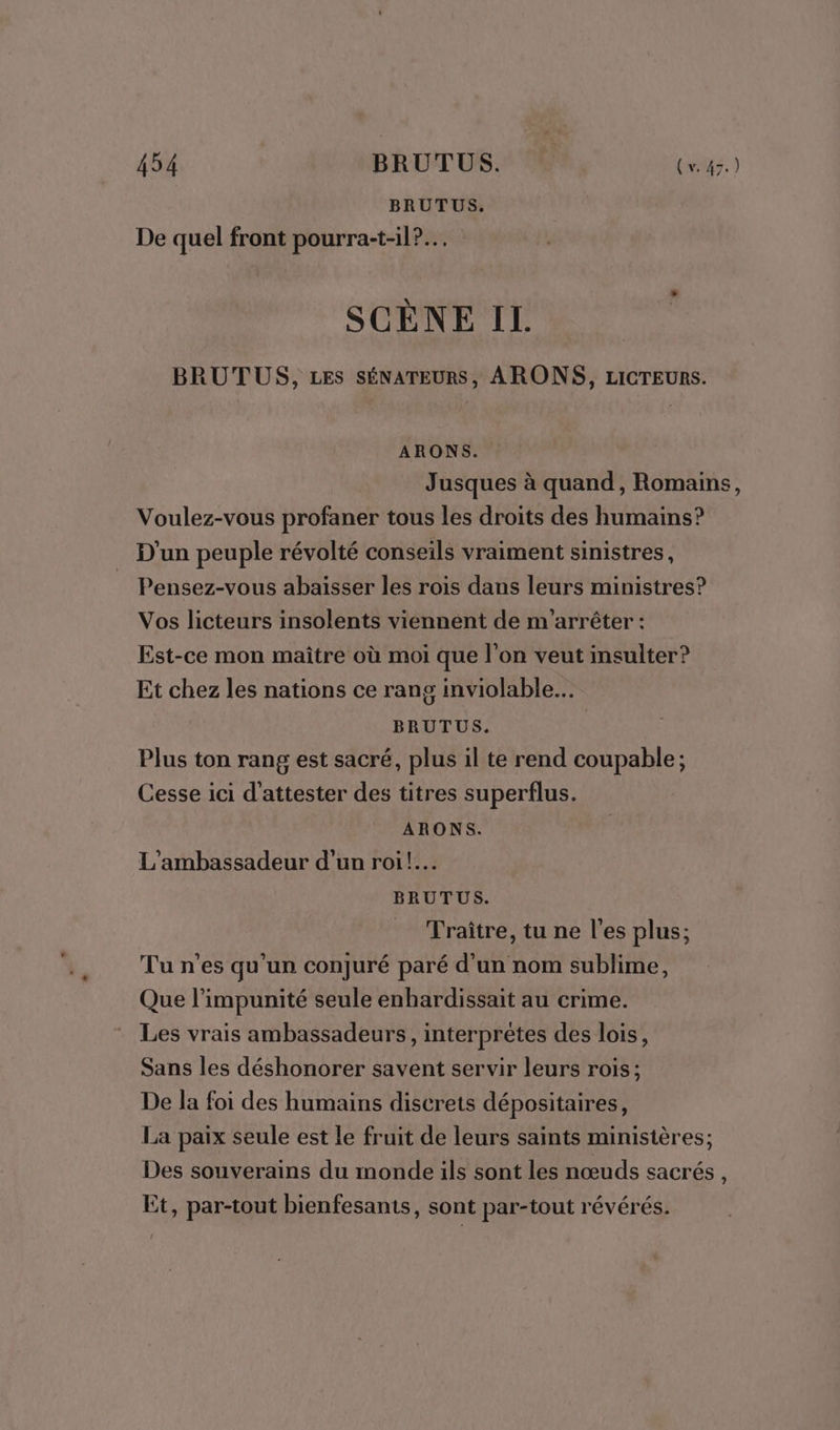 BRUTUS. De quel front pourra-t-il?.… SCÈNE IL BRUTUS, LES SÉNATEURS, ARONS, ziICTEURS. ARONS. Jusques à quand, Romains, Voulez-vous profaner tous les droits des humains? D'un peuple révolté conseils vraiment sinistres, Pensez-vous abaisser les rois dans leurs ministres? Vos licteurs insolents viennent de m'arrêter : Est-ce mon maître où moi que l’on veut insulter? Et chez les nations ce rang inviolable… BRUTUS. Plus ton rang est sacré, plus il te rend coupable; Cesse ici d'attester des titres superflus. ARONS. L'ambassadeur d’un roi! BRUTUS. Traître, tu ne l'es plus; Tu n'es qu’un conjuré paré d’un nom sublime, Que l’impunité seule enbardissait au crime. Les vrais ambassadeurs, interprètes des lois, Sans les déshonorer savent servir leurs rois; De la foi des humains discrets dépositaires, La paix seule est le fruit de leurs saints ministères; Des souverains du monde ils sont les nœuds sacrés, Et, par-tout bienfesants, sont par-tout révérés.