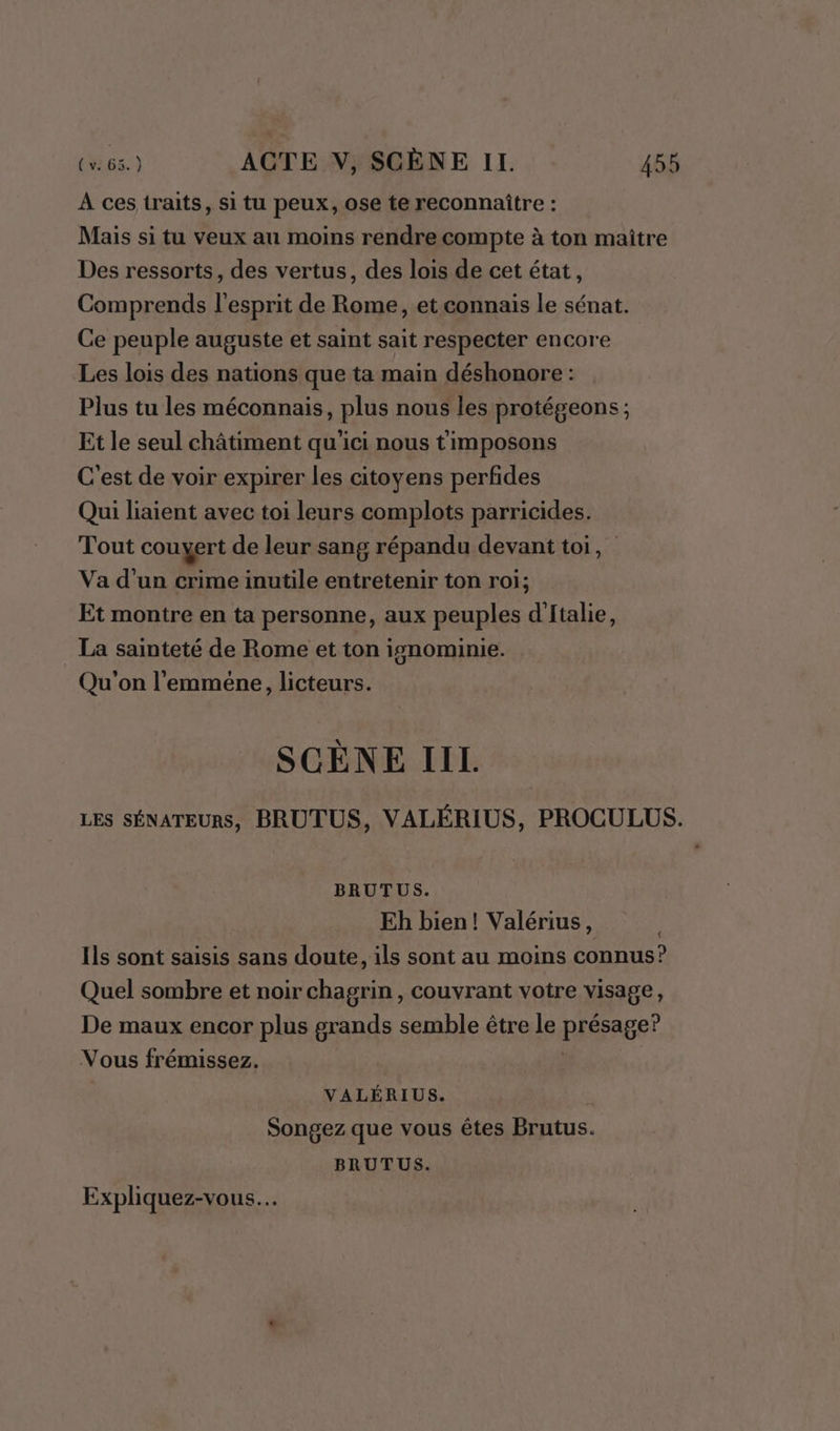 À ces traits, si tu peux, ose te reconnaître : Mais si tu veux au moins rendrecompte à ton maître Des ressorts, des vertus, des lois de cet état, Comprends l'esprit de Rome, et connais le sénat. Ce peuple auguste et saint sait respecter encore Les lois des nations que ta main déshonore : Plus tu les méconnais, plus nous les protégeons ; Et le seul châtiment qu'ici nous timposons C'est de voir expirer les citoyens perfides Qui liaient avec toi leurs complots parricides. Tout couyert de leur sang répandu devant toi, Va d’un crime inutile entretenir ton roi; Et montre en ta personne, aux peuples d'Italie, La sainteté de Rome et ton ignominie. Qu'on l’emméne, licteurs. SCÈNE IIL LES SÉNATEURS, BRUTUS, VALÉRIUS, PROCULUS. BRUTUS. Eh bien! Valérius, Ils sont saisis sans doute, ils sont au moins connus? Quel sombre et noir chagrin, couvrant votre visage, De maux encor plus grands semble être le pRéAse Vous frémissez. VALÉRIUS. Songez que vous êtes Brutus. BRUTUS. Expliquez-vous…