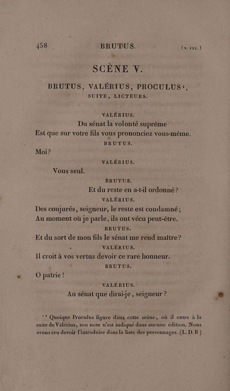 _(v. 122,) LA SCÈNE V. BRUTUS, VALÉRIUS, PROCULUS:, SUITE, LICTEURS. VALÉRIUS. Du sénat la volonté suprême Est que sur votre fils vous prononciez vous-même. BRUTUS. Moi? VALÉRIUS. Vous seul. BRUTUS. Et du reste en a-t:il ordonné ? VALÉRIUS. Des conjurés, seigneur, le reste est condamné ; Au moment où je parle, ils ont vécu peut-être. BRUTUS. Et du sort de mon fils le sénat me rend maître? . VALÉRIUS. Il croit à vos vertus devoir ce rare honneur. BRUTUS. O patrie ! | VALÉRIUS. Au sénat que diraiï-je, seigneur ? ‘* Quoique Proculus figure dans cette scène, où il entre à la suite de Valérius, son nom n’est indiqué dans aucune édition. Nous avons cru devoir l'introduire dans la liste des personnages. (L.D.B)