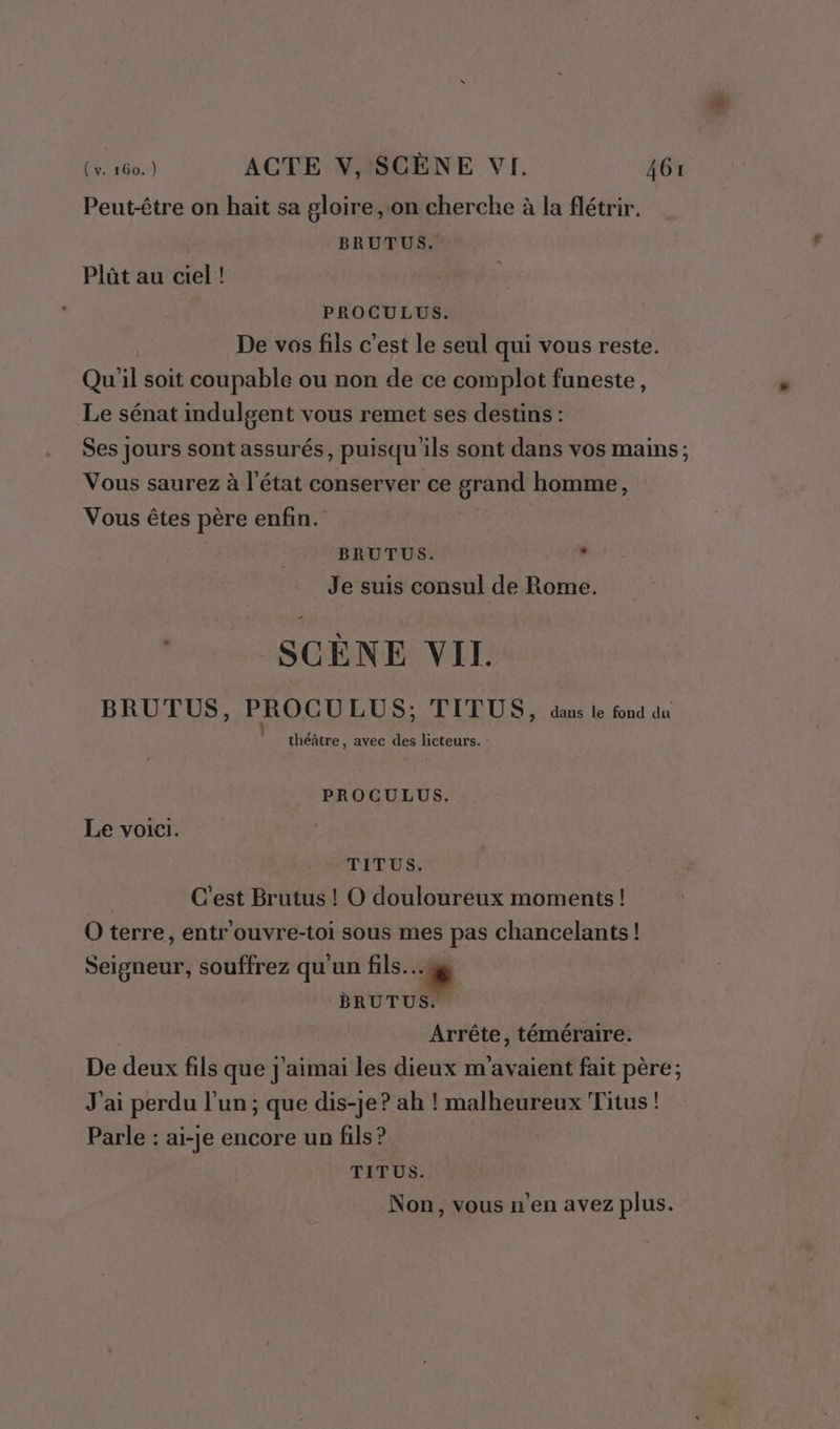 Peut-être on hait sa gloire on cherche à la flétrir. BRUTUS. Plût au ciel! PROCULUS. De vos fils c'est le seul qui vous reste. Qu'il soit coupable ou non de ce complot funeste, Le sénat indulgent vous remet ses destins : Ses jours sont assurés, puisqu'ils sont dans vos mains ; Vous saurez à l'état conserver ce grand homme, Vous êtes père enfin. | | | BRUTUS. , Je suis consul de Rome. c SCENE VIT. BRUTUS, PROCU LUS; TITUS, dans le fond du théâtre, avec des licteurs. : PROCULUS. Le voici. TITUS. | C'est Brutus ! O douloureux moments! O terre, entr'ouvre-toi sous mes pas chancelants! Seigneur, souffrez qu'un fils... BRUTUS. | Arrête, téméraire. De deux fils que j'aimai les dieux m'avaient fait père; J'ai perdu l’un; que dis-je? ah ! malheureux Titus ! Parle : ai-je encore un fils? TÉPUS: Non, vous n’en avez plus.