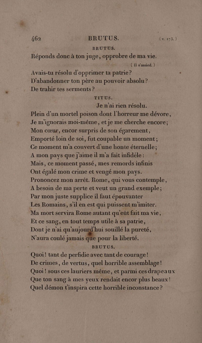 BRUTUS. Réponds donc à ton juge, opprobre de ma vie. ( Il s'assied. ) Avais-tu résolu d'opprimer ta patrie ? D'abandonner ton père au pouvoir absolu ? De trahir tes serments ? TIT US. Je n'ai rien résolu. Plein d'un mortel poison dont l'horreur me dévore, Je m'ignorais moi-même, et je me cherche encore; Mon cœur, encor surpris de son égarement, Emporté loin de soi, fut coupable un moment; Ce moment m'a couvert d’une honte éternelle ; À mon pays que J'aime il m'a fait infidele : Mais, ce moment passé, mes remords infinis Ont égalé mon crime et vengé mon pays. Prononcez mon arrêt. Rome, qui vous contemple, A besoin de ma perte et veut un grand exemple ; Par mon juste supplice il faut épouvanter Les Romains, sil en est qui puissent m'imiter. Ma mort servira Rome autant qu'eût fait ma vie, Et ce sang, en tout temps utile à sa patrie, Dont je n'ai qu'aujourd hui souillé la pureté, N'aura coulé jamais que pour la liberté. BRUTUS. Quoi! tant de perfidie avec tant de courage! De crimes, de vertus, quel horrible assemblage! Quoi ! sous ces lauriers même, et parmi ces drapeaux Que ton sang à mes yeux rendait encor plus beaux! Quel démon t'inspira cette horrible inconstance ?