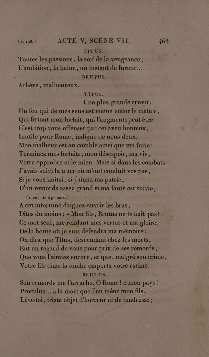 TITUS. Toutes les passions, la soif de la vengeance, L'ambition, la haine, un instant de fureur. BRUTUS. Achéve, malheureux. TITUS. Une plus grande erreur, Un feu qui de mes sens est même encor le maître, Qui fittout mon forfait, qui l'augmentepeut-être. C'est trop vous offenser par cet aveu honteux, Inutile pour Rome, indigne de nous deux. Mon inalheur est au comble ainsi que ma furie : Terminez mes forfaits, mon désespoir, ma vie, Votre opprobre et le mien. Mais si dans les combats J'avais suivi la trace où m'ont conduit vos pas, Si je vous imitai, si jaimai ma patrie, D'un remords assez grand si ma faute est suivie, (il se jette à genoux. ) A cet infortuné daignez ouvrir les bras ; Dites du moins : « Mon fils, Brutus ne te hait pas!» Ce mot seul, me rendant mes vertus et ma gloire, De la honte où je suis défendra ma mémoire : On dira que Titus, descendant chez les morts, Eut un regard de vous pour prix de ses remords, Que vous l'aimiez encore, et que, malgré son crime, Votre fils dans la tombe emporta votre estime. BRUTUS. | Son remords me l'arrache. O Rome ! 6 mon pays! Proculus.. à la mort que l’on méne mon fils. Léve-toi, triste objet d'horreur et de tendresse;