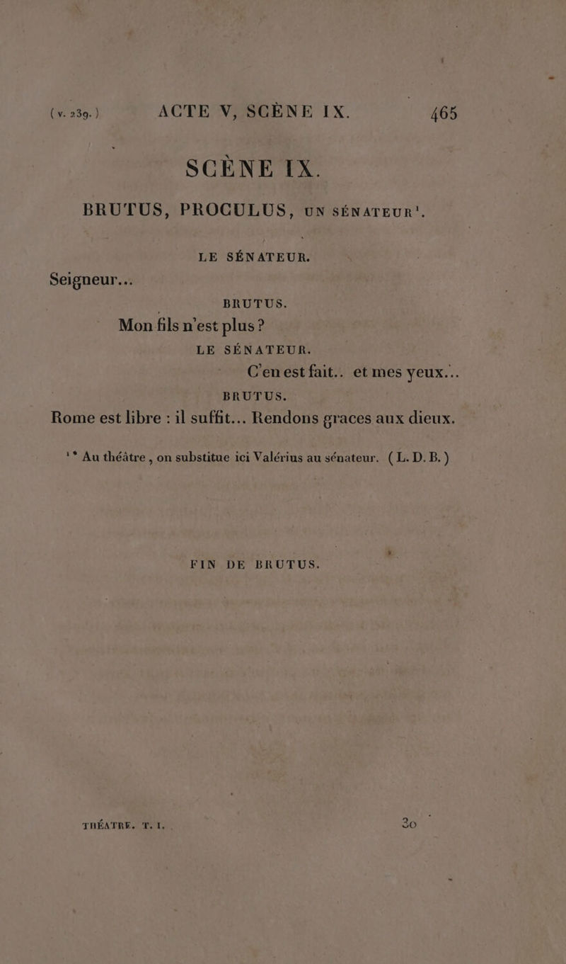 SCÈNE IX. BRUTUS, PROCULUS, uN SÉNATEUR!. LE SÉNATEUR. Seigneur. BRUTUS. Mon fils n'est plus ? LE SÉNATEUR. C'enestfait.. et mes yeux... BRUTUS. Rome est libre : il suffit. Rendons graces aux dieux. 1* Au théâtre . on substitue ici Valérius au sénateur. ( L. D.B. ? FIN DE BRUTUS. TRÉATRE. T. 1, . 20