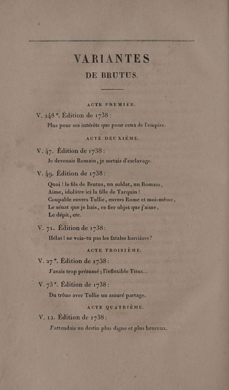 VARIANTES DE BRUTUS. AGTE PREMIER. V. 248 *. Édition de 1738 : Plus pour ses intérêts que pour ceux de l'empire. | ACTE DEUXIÈME. V. 47. Édition de 1738: Je devenais Romain, je sortais d’esclavage. V. 49. Édition de 1738: Quoi ! le fils de Brutus, un soldat, un Romain, Aime, idolâtre ici la fille de Tarquin ! Coupable envers Tullie, envers Rome et moi-même, Le sénat que je hais, ce fier objet que j'aime, Le dépit, etc. V. 71. Édition de 1738: Hélas ! ne vois-tu pas les fatales barrières ? ACTE TROISIÈME. V. 27 *. Edition de 1738: J'avais trop présumé ; l'inflexible Titus. V.73*. Edition de 1738: Du trône avec Tullie un assuré partage. ACTE QUATRIÈME. V. 12. Édition de 1738: J'attendais un destin plus digne et plus heureux.