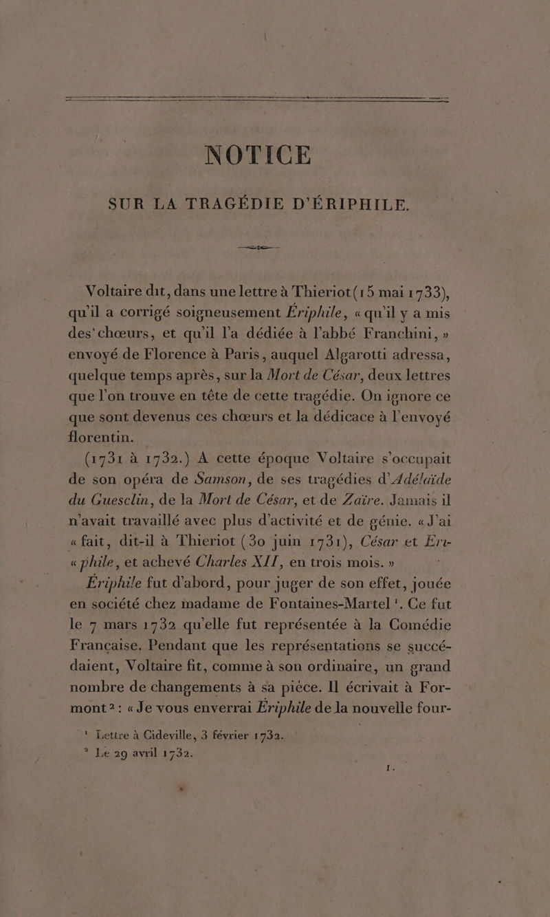 NOTICE SUR LA TRAGÉDIE D'ÉRIPHILE. Se Voltaire dit, dans une lettre à Thieriot(15 mai 1733), qu'il a corrigé soigneusement Ériphile , «qu'il y a mis des'chœurs, et qu'il l’a dédiée à l'abbé Franchini, » envoyé de Florence à Paris, auquel Algarotti adressa, quelque temps après, sur la Mort de César, deux lettres que l’on trouve en tête de cette tragédie. On ignore ce que sont devenus ces chœurs et la dédicace à l'envoyé florentin. (1731 à 1732.) À cette époque Voltaire s’occupait de son opéra de Samson, de ses tragédies d’Adélaïde du Guesclin, de la Mort de César, et de Zaïre. Jamais il n'avait travaillé avec plus d'activité et de génie. « J'ai « fait, dit-il à Thieriot (30 juin 1731), César et Err « phile, et achevé Charles XIT, en trois mois. » Ériphile fut d'abord, pour juger de son effet, jouée en société chez madame de Fontaines-Martel ', Ce fut le 7 mars 1732 qu'elle fut représentée à la Comédie Francaise. Pendant que les représentations se succé- daient, Voltaire fit, comme à son ordinaire, un grand nombre de changements à sa piece. Il écrivait à For- mont ? : « Je vous enverrai Ériphile de la nouvelle four- _! Lettre à Cideville, 3 février 1732. | ? Le 29 avril 1732.