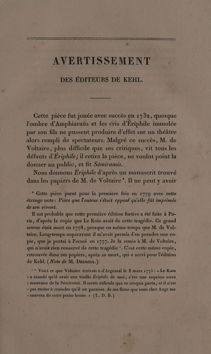 AVERTISSEMENT DES ÉDITEURS DE KEHL. Cette. pièce fut Jouée avec succès en 1732, quoique l'ombre d'Amphiaraüs et les cris d'Ériphile immolée par son fils ne pussent produire d'effet sur un théâtre alors rempli de spectateurs. Malgré ce succès, M. de Voltaire, plus difficile que ses critiques, vit tous les défauts d’Ériphile; il retira la pièce, ne voulut point la donner au public, et fit Sémiramis. Nous donnons Ériphile d'après un manuscrit trouvé dans les papiers de M. de Voltaire”. Il ne peut y avoir * Cette pièce parut pour la première fois en 1779 avec cette étrange note: Pièce que l'auteur s'était opposé qu'elle fût imprimée de son vivant. Il est probable que cette première édition furtive a été faite à Pa- ris, d’après la copie que Le Kain avait de cette tragédie. Ce grand acteur était mort en 1778, presque en même temps que M. de Vol- taire. Long-temps auparavant il m'avait permis d’en prendre une co- pie, que je portai à Fernei en 1777. Je la remis à M. de Voltaire, qui n’avait rien conservé de cette tragédie ‘. C’est cette même copie, retrouvée dans ses papiers, après sa mort, qui a servi pour l'édition de Kehl. { Note de M. Decroix.) * Voici ce que Voltaire écrivait à d’Argental le 8 mars 1775 : « Le Kain « a mandé qu'il avait une vieille Ériphile de moi; c’est une esquisse assez « mauvaise de la Sémiramis. 1] serait ridicule que ce croquis parût, et il n’est « pas moins à craindre qu'il ne paraisse. Je me flatte que mon cher Ange me « sauvera de cette petite honte. » (L. D. B.)