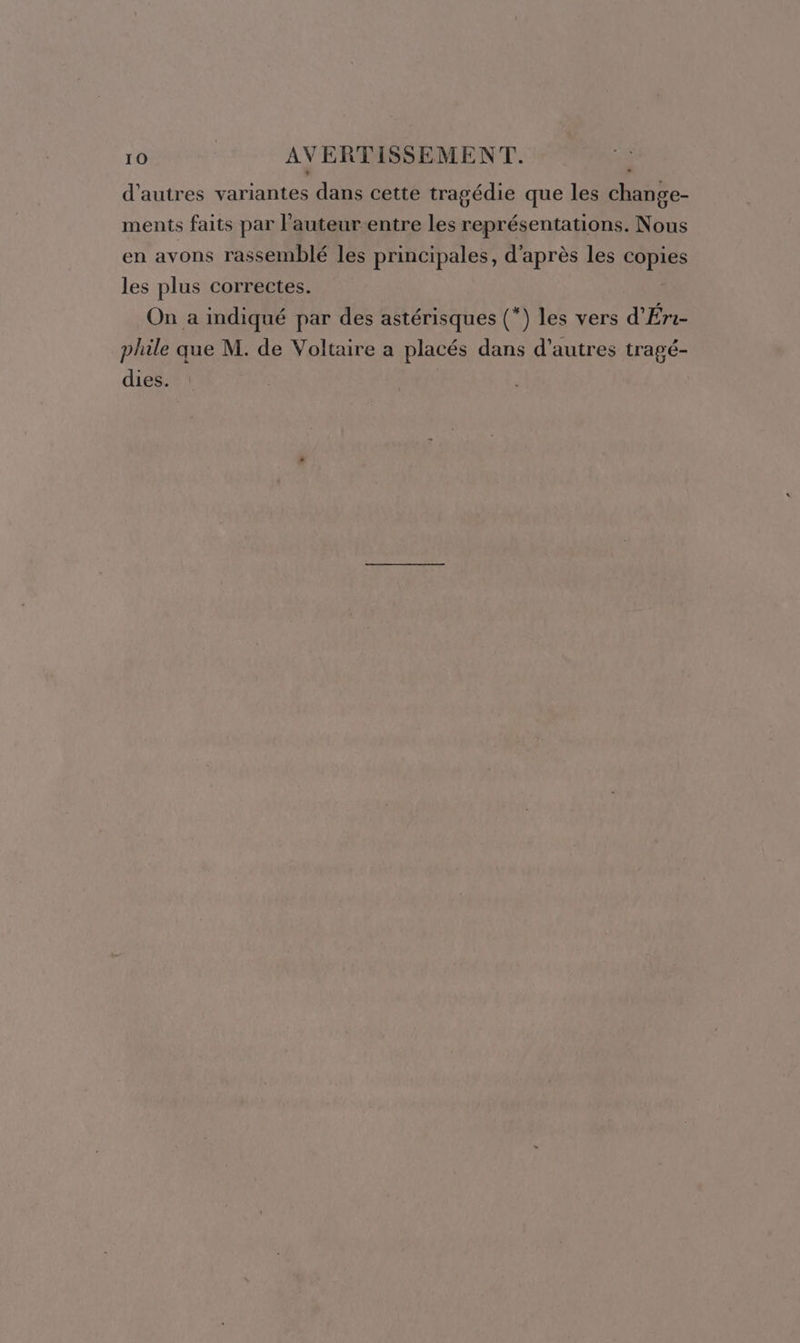 d’autres variantes dans cette tragédie que les FE ments faits par l’auteur entre les représentations. Nous en avons rassemblé les principales, d’après les copies les plus correctes. On a indiqué par des astérisques (*) les vers d’Éri- phile que M. de Voltaire a placés dans d’autres tragé- dies.