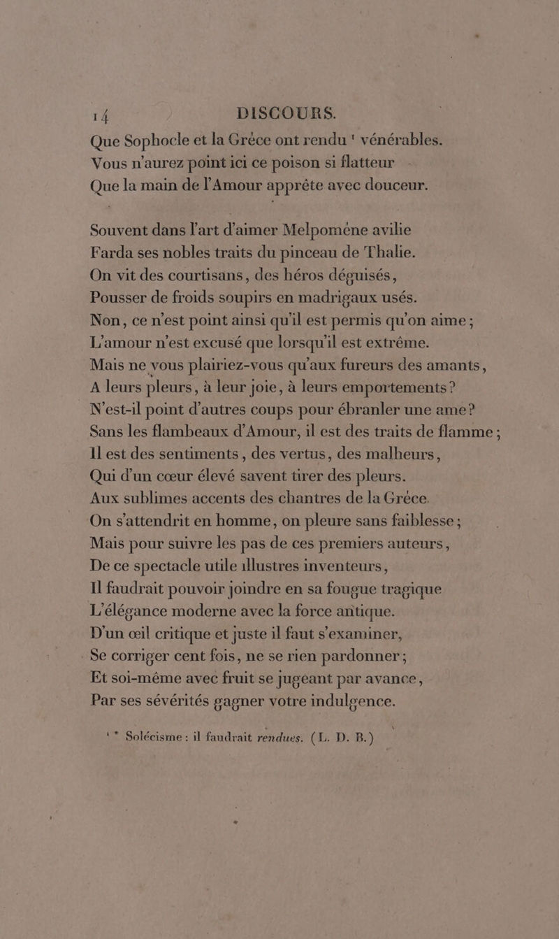 Que Sophocle et la Grèce ont rendu ' vénérables. Vous n'aurez point ici ce poison si flatteur Que la main de l'Amour apprète avec douceur. Souvent dans l’art d'aimer Melpomene avilie Farda ses nobles traits du pinceau de Thalie. On vit des courtisans, des héros déguisés, Pousser de froids soupirs en madrigaux usés. Non, ce n'est point ainsi qu'il est permis qu'on aime ; L'amour n'est excusé que lorsqu'il est extrême. Mais ne vous plairiez-vous qu'aux fureurs des amants, A leurs pleurs, à leur Joie, à leurs emportements ? N'est-il point d’autres coups pour ébranler une ame? Sans les flambeaux d'Amour, il est des traits de flamme ; Il est des sentiments, des vertus, des malheurs, Qui d’un cœur élevé savent tirer des pleurs. Aux sublimes accents des chantres de la Gréce. On s’attendrit en homme, on pleure sans faiblesse ; Mais pour suivre les pas de ces premiers auteurs, De ce spectacle utile 1llustres inventeurs, Il faudrait pouvoir joindre en sa fougue tragique L’'élégance moderne avec la force antique. D'un œil critique et juste il faut s’examiner, Se corriger cent fois, ne se rien pardonner ; Et soi-même avec fruit se jugéant par avance, Par ses sévérités gagner votre indulgence. 1 * Solécisme : il faudrait rendues. (Ez :D:°B2)