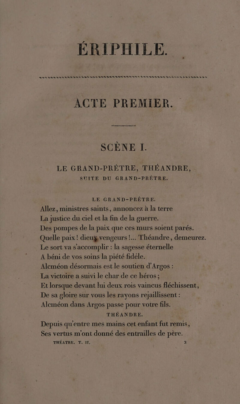 Li _ ERIPHILE ARS ARR LR AE AR AR AR AA AE È/TL R/AE RR RARL/A TE LR A SE A/R AA N/A ACTE PREMIER. SCÈNE I. LE GRAND-PRÉTRE, THÉANDRE, SUITE DU GRAND-PRÊTRE, LE GRAND-PRÊTRE. Allez, ministres saints, annoncez à la terre La justice du ciel et la fin de la guerre. Des pompes de la paix que ces murs soient parés. Quelle paix ! dieugvengeurs !.. Théandre, demeurez. Le sort va s’'accomplir : la sagesse éternelle À béni de vos soins la piété fidele. Alcméon désormais est le soutien d'Argos : La victoire a suivi le char de ce héros; Et lorsque devant lui deux rois vaincus fléchissent, De sa gloire sur vous les rayons rejaillissent : Alcméon dans Argos passe pour votre fils. THÉANDRE. Depuis qu'entre mes mains cet enfant fut remis, Ses vertus m'ont donné des entrailles de père.