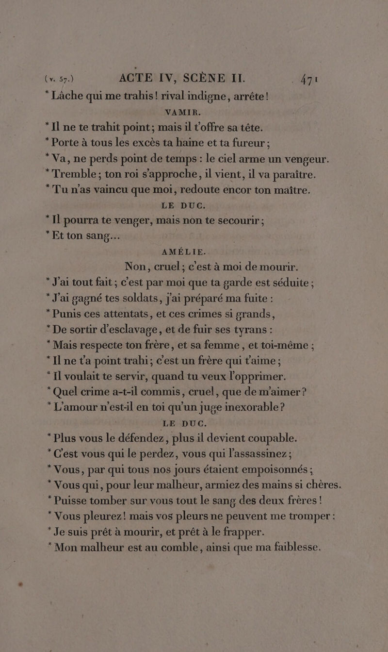  Lâche qui me trahis! rival indigne, arrête! VAMIR. “Il ne te trahit point; mais il t'offre sa tête. * Porte à tous les excès ta haine et ta fureur ; * Va, ne perds point de temps : le ciel arme un vengeur. * Tremble ; ton roi s'approche, il vient, il va paraître. * Tu n'as vaincu que moi, redoute encor ton maître. LE DUC. * Il pourra te venger, mais non te secourir ; * Et ton sang. AMÉLIE. Non, cruel; c'est à moi de mourir. * J'ai tout fait ; c'est par moi que ta garde est séduite ; * J'ai gagné tes soldats, j'ai préparé ma fuite : * Punis ces attentats, et ces crimes si grands, * De sortir d’esclavage, et de fuir ses tyrans : “ Mais respecte ton frère, et sa femme , et toi-même ; “Il ne ta point trahi; c'est un frère qui t'aime ; * Il voulait te servir, quand tu veux l'opprimer. “Quel crime a-t-il commis, cruel, que de m'aimer ? * L'amour n'est-il en toi qu'un juge inexorable ? LE DUC. “Plus vous le défendez, plus il devient coupable. * C'est vous qui le perdez, vous qui l’assassinez ; * Vous, par qui tous nos Jours étaient empoisonnés ; * Vous qui, pour leur malheur, armiez des mains si chères. * Puisse tomber sur vous tout le sang des deux frères ! “Vous pleurez! mais vos pleurs ne peuvent me tromper : * Je suis prêt à mourir, et prêt à le frapper. * Mon malheur est au comble, ainsi que ma faiblesse.