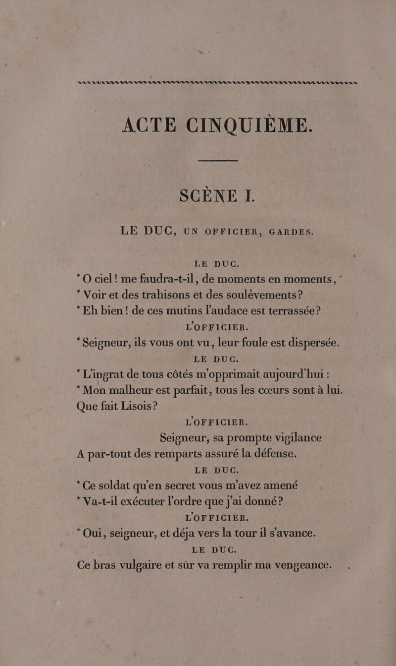 RASE RNA VAL AV VAR IAA LULU URL URL LAVAL URL AUALULLULE RAT ACTE CINQUIÈME. SCÈNE I. LE DUC, UN OFFICIER, GARDES. LE DUC. *O ciel! me faudra-t-il, de moments en moments, ’ * Voir et des trahisons et des soulévements ? * Eh bien ! de ces mutins l’audace est terrassée ? L'OFFICIER. * Seigneur, ils vous ont vu, leur foule est dispersée. LE DUC. * L'ingrat de tous côtés m'opprimait aujourd'hui : * Mon malheur est parfait, tous les cœurs sont à lui. Que fait Lisois ? L'OFFICIER. Seigneur, sa prompte vigilance À par-tout des remparts assuré la défense. LE DUC. * Ce soldat qu'en secret vous m'avez amené * Va-t-il exécuter l’ordre que j'ai donné? L'OFFICIER. * Oui, seigneur, et déja vers la tour il s'avance. | LE DUC. Ce bras vulgaire et sûr va remplir ma vengeance. .