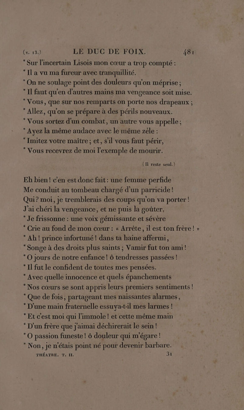 “Sur l'incertain Lisois mon cœur a trop compté : “Il a vu ma fureur avec tranquillité. * On ne soulage point des douleurs qu’on méprise ; “Il faut qu'en d'autres mains ma vengeance soit mise. Vous, que sur nos remparts on porte nos drapeaux ; “ Allez, qu'on se prépare à des périls nouveaux. * Vous sortez d’un combat, un autre vous appelle ; * Ayez la même audace avec le même zeéle : “ Imitez votre maître ; et, s'il vous faut périr, * Vous recevrez de moi l'exemple de mourir. (Il reste seul.) Eh bien! c'en est donc fait : une femme perfide Me conduit au tombeau chargé d'un parricide! Qui? moi, je tremblerais des coups qu'on va porter! J'ai chéri la vengeance, et ne puis la goûter,  Je frissonne : une voix gémissante et sévère * Crie au fond de mon cœur : « Arrête, il est ton frère ! » “ Ah! prince infortuné ! dans ta haïne affermi, “Songe à des droits plus saints ; Vamir fut ton ami! *O jours de notre enfance ! ô tendresses passées ! * Il fut le confident de toutes mes pensées. * Avec quelle innocence et quels épanchements * Nos cœurs se sont appris leurs premiers sentiments ! * Que de fois, partageant mes naïssantes alarmes, * D'une main fraternelle essuya-t-il mes larmes ! * Et c'est moi qui l’immole ! et cette même main * D'un frère que j'aimai déchirerait le sein ! *O passion funeste ! ô douleur qui m'égare ! * Non, Je n'étais point né pour devenir barbare. THÉATRE. T, Il. ; 31