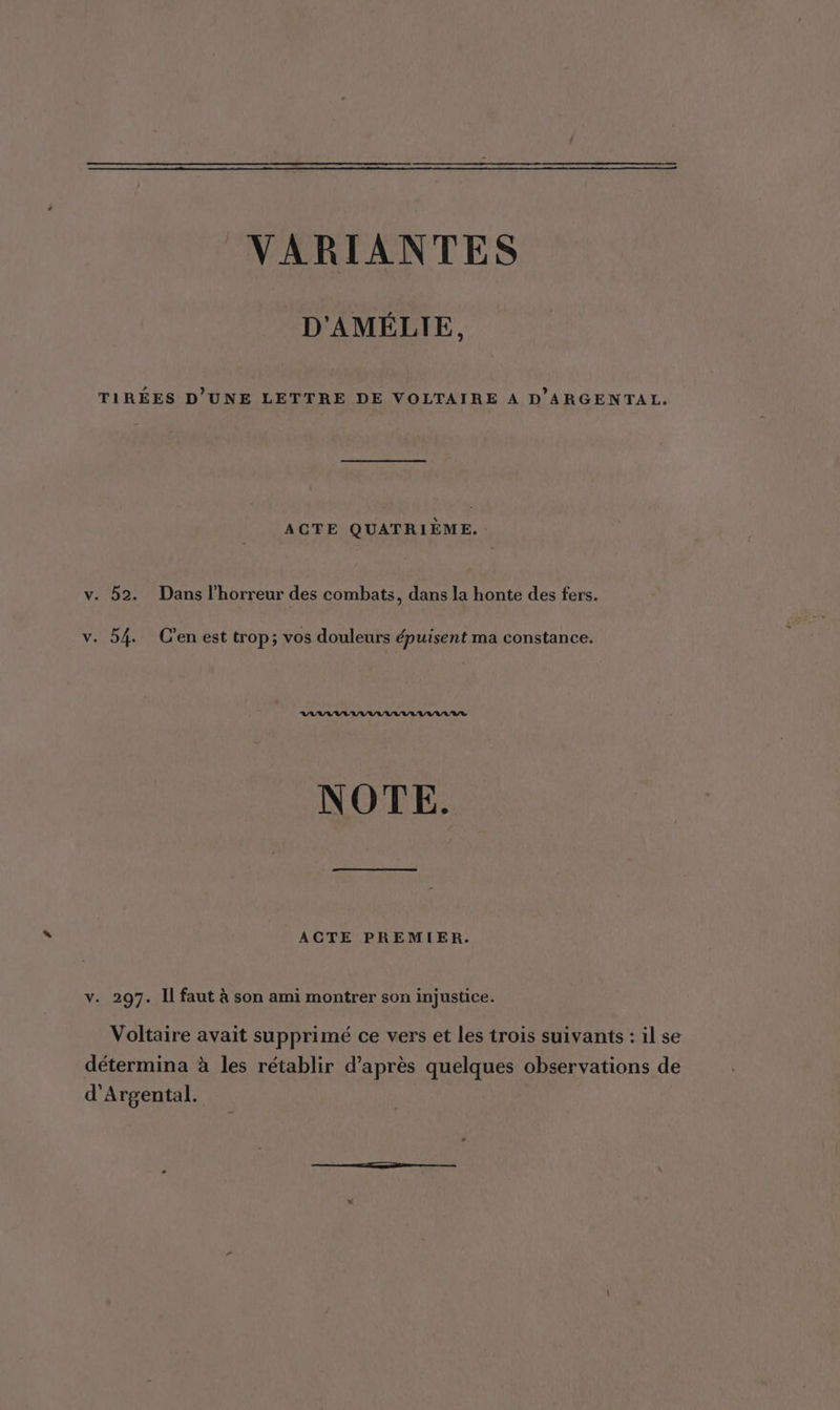 VARIANTES D'AMÉLIE, TIRÉES D’UNE LETTRE DE VOLTAIRE À D'ARGENTAL. ACTE QUATRIÈME. v. 52. Dans l'horreur des combats, dans la honte des fers. v. 54. C’en est trop; vos douleurs épuisent ma constance. RAA AVAL AAA RAR NOTE. ACTE PREMIER. v. 297. Il faut à son ami montrer son injustice. Voltaire avait supprimé ce vers et les trois suivants : il se détermina à les rétablir d’après quelques observations de d'Argental.