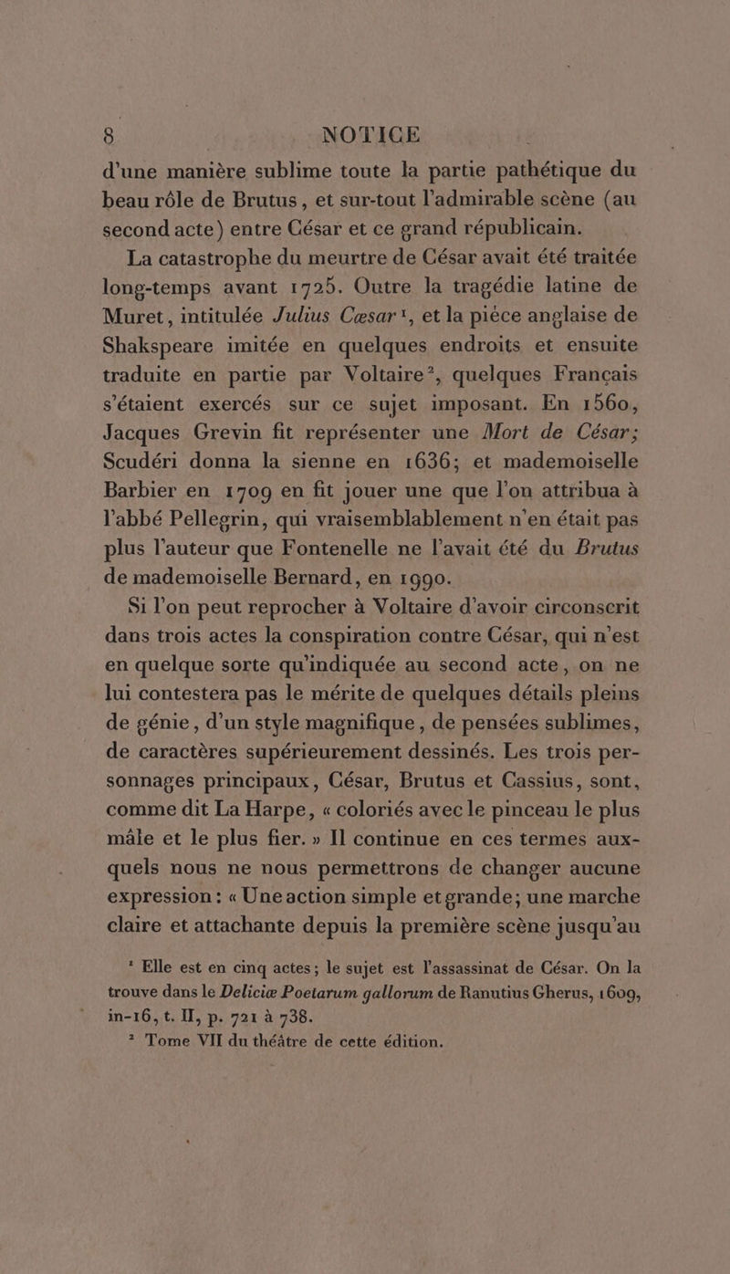 d'une manière sublime toute la partie pathétique du beau rôle de Brutus, et sur-tout l’admirable scène (au second acte) entre César et ce grand républicain. La catastrophe du meurtre de César avait été traitée long-temps avant 1725. Outre la tragédie latine de Muret, intitulée Julius Cæsar*, et la pièce anglaise de Shakspeare imitée en quelques endroits et ensuite traduite en partie par Voltaire”, quelques Français s'étaient exercés sur ce sujet imposant. En 1560, Jacques Grevin fit représenter une Mort de César; Scudéri donna la sienne en 1636; et mademoiselle Barbier en 1709 en fit jouer une que l'on attribua à l'abbé Pellegrin, qui vraisemblablement n'en était pas plus l’auteur que Fontenelle ne l'avait été du Brutus de mademoiselle Bernard, en 1990. Si l’on peut reprocher à Voltaire d’avoir circonserit dans trois actes la conspiration contre César, qui n'est en quelque sorte qu'indiquée au second acte, on ne lui contestera pas le mérite de quelques détails pleins de génie, d’un style magnifique , de pensées sublimes, de caractères supérieurement dessinés. Les trois per- sonnages principaux, César, Brutus et Cassius, sont, comme dit La Harpe, « coloriés avec le pinceau le plus mâle et le plus fier. » Il continue en ces termes aux- quels nous ne nous permettrons de changer aucune expression : « Une action simple et grande; une marche claire et attachante depuis la première scène jusqu'au * Elle est en cinq actes; le sujet est l'assassinat de César. On la trouve dans le Deliciæ Poetarum gallorum de Ranutius Gherus, 1609, in-16,t. Il, p. 721 à 738. ? Tome VII du théâtre de cette édition.