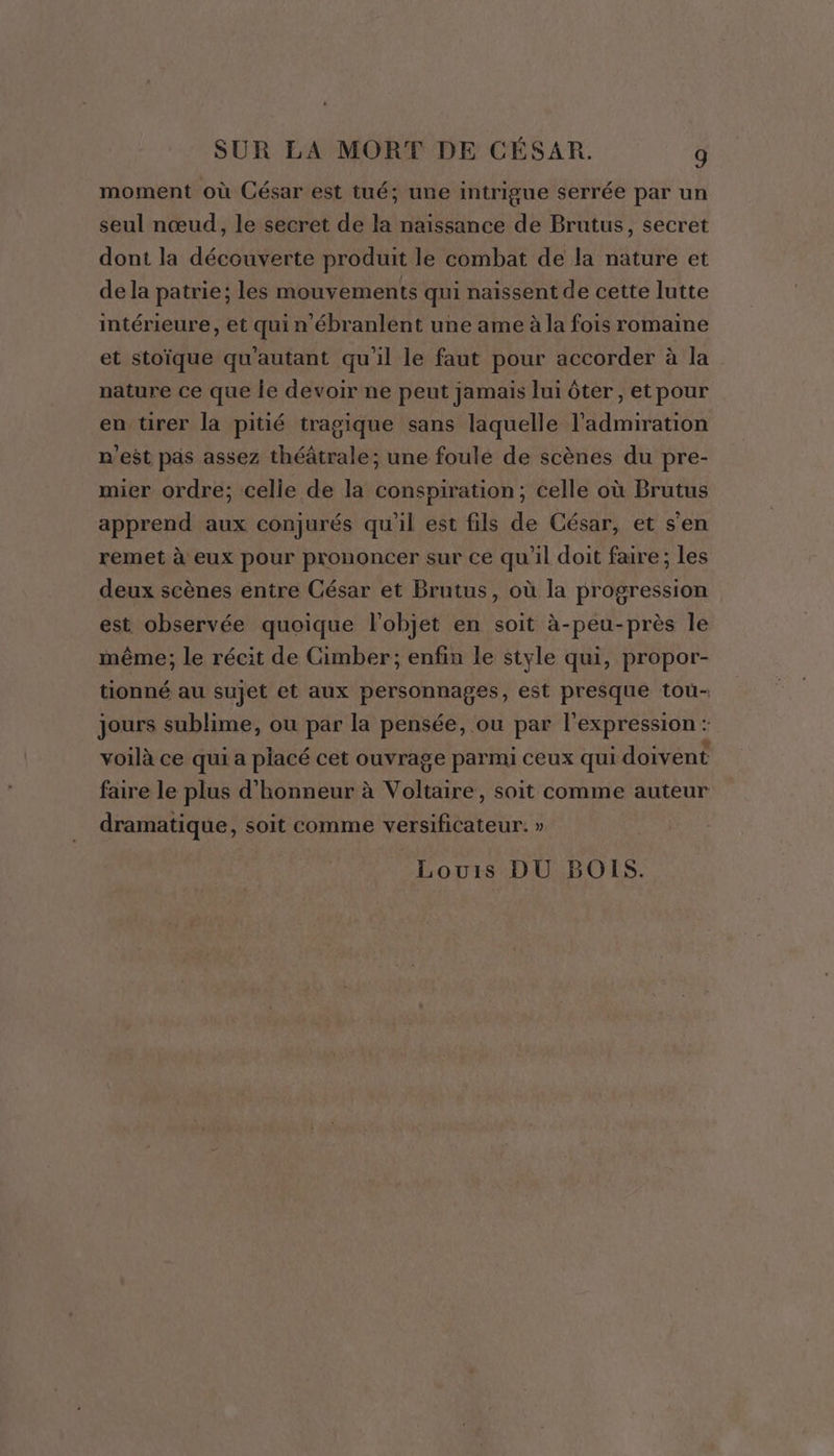 moment où César est tué; une intrigue serrée par un seul nœud, le secret de la naissance de Brutus, secret dont la découverte produit le combat de la nature et de la patrie; les mouvements qui naissent de cette lutte intérieure, et qui n'ébranlent une ame à la fois romaine et stoïque qu'autant qu'il le faut pour accorder à la nature ce que le devoir ne peut jamais lui ôter, et pour en tirer la pitié tragique sans laquelle l'admiration n'est pas assez théâtrale; une foule de scènes du pre- mier ordre; celle de la conspiration; celle où Brutus apprend aux conjurés qu'il est fils de César, et s'en remet à eux pour prononcer sur ce qu'il doit faire; les deux scènes entre César et Brutus, où la progression est observée quoique l'objet en soit à-peu-près le même; le récit de Cimber; enfin le style qui, propor- tionné au sujet et aux personnages, est presque tou- jours sublime, ou par la pensée, ou par l'expression : voilà ce qui a placé cet ouvrage parmi ceux qui doivent faire le plus d'honneur à Voltaire, soit comme auteur dramatique, soit comme versificateur. » Louis DU BOIS.