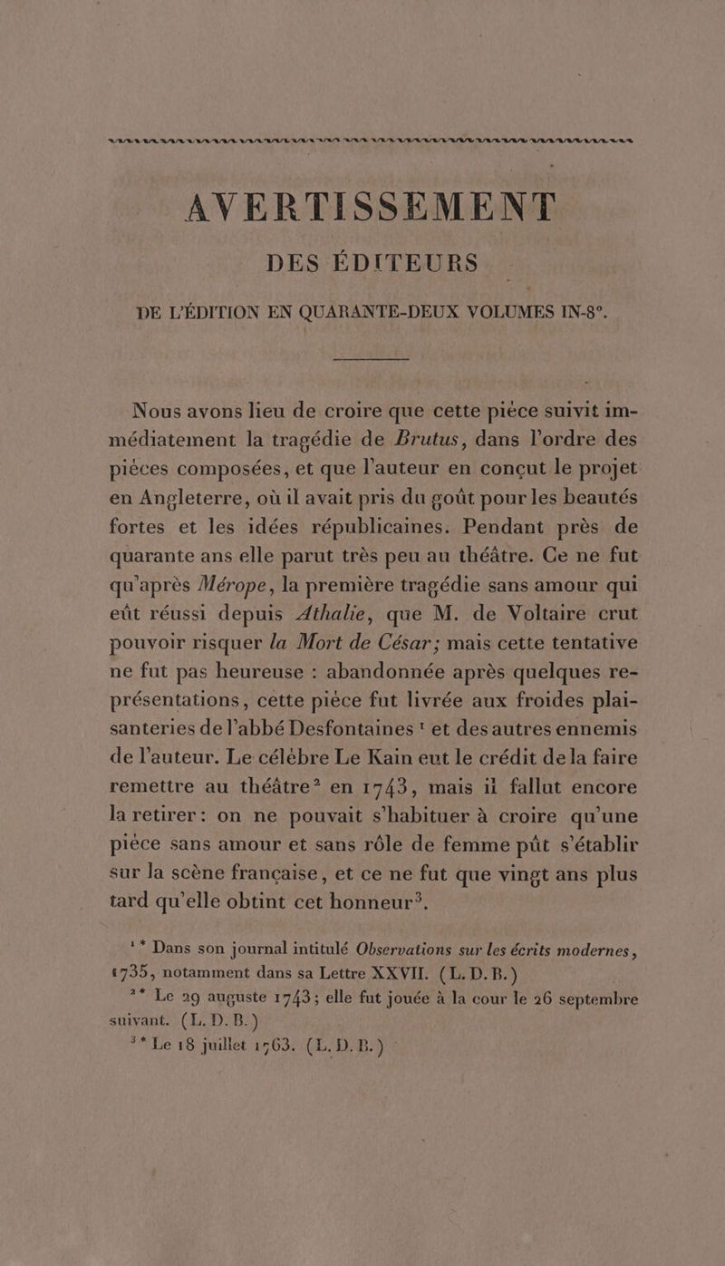 RARE VRAI LVL L/L/LR/L/L'L/R/R RSR/S A/R A/R LR /LR/R/LR/V/V L/L/L'R/L/L ALL /V LU L/L LES AVERTISSEMENT DES ÉDITEURS DE L'ÉDITION EN QUARANTE-DEUX VOLUMES IN-8°. Nous avons lieu de croire que cette pièce suivit im- médiatement la tragédie de Brutus, dans l’ordre des pièces composées, et que l’auteur en concçut le projet en Angleterre, où il avait pris du goût pour les beautés fortes et les idées républicaines. Pendant près de quarante ans elle parut très peu au théâtre. Ce ne fut qu'après Mérope, la première tragédie sans amour qui eût réussi depuis Athalie, que M. de Voltaire crut pouvoir risquer la Mort de César ; mais cette tentative ne fut pas heureuse : abandonnée après quelques re- présentations, cette pièce fut livrée aux froides plai- santeries de l’abbé Desfontaines ‘ et des autres ennemis de l’auteur. Le célèbre Le Kain eut le crédit dela faire remettre au théâtre? en 1743, mais fallut encore la retirer: on ne pouvait s’habituer à croire qu'une pièce sans amour et sans rôle de femme püût s'établir sur la scène française, et ce ne fut que vingt ans plus tard qu’elle obtint cet honneur. ** Dans son journal intitulé Observations sur les écrits modernes, 1735, notamment dans sa Lettre XXVII. CD. ?* Le 29 auguste 1743; elle fut jouée à la cour le 26 Septembre suivant. (L. D.B.) ** Le 18 juillet 1563. (L. D. B.)