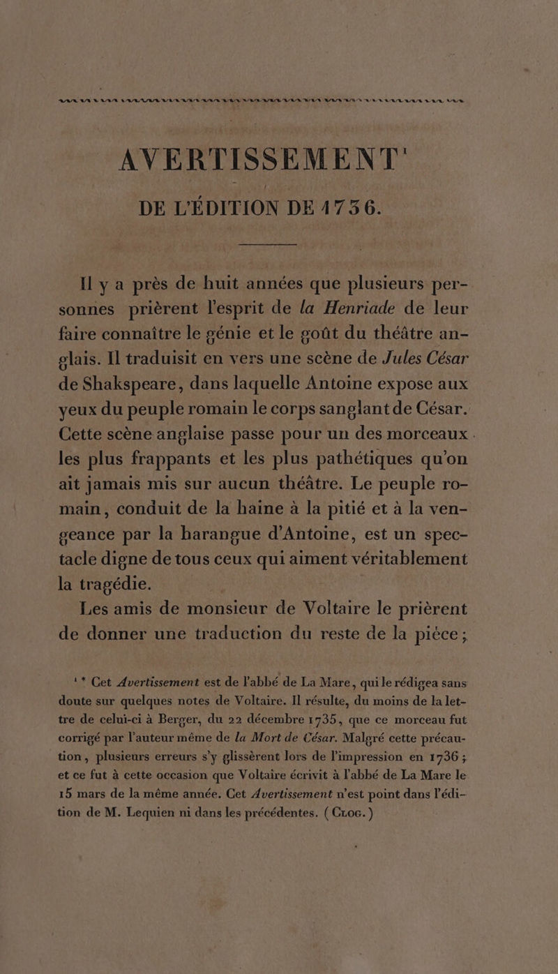 ASIA AV D ARR LAURE IE CARE RUE SRE A/R A/R RES M/R/S SN UE RE AR A/E/R RE LR Re AVERTISSEMENT DE L'ÉDITION DE 4736. Il y a près de huit années que plusieurs per- sonnes prièrent l'esprit de la Henriade de leur faire connaître le sénie et le goût du théâtre an- plais. Il traduisit en vers une scène de Jules César de Shakspeare, dans laquelle Antoine expose aux yeux du peuple romain le corps sanglant de César. Cette scène anglaise passe pour un des morceaux. les plus frappants et les plus pathétiques qu'on ait jamais mis sur aucun théâtre. Le peuple ro- main, conduit de la haine à la pitié et à la ven- seance par la harangue d'Antoine, est un spec- tacle digne de tous ceux qui aiment véritablement la tragédie. Les amis de monsieur de Voltaire le prièrent de donner une traduction du reste de la pièce; 1* Cet Avertissement est de l'abbé de La Mare, qui le rédigea sans doute sur quelques notes de Voltaire. Il résulte, du moins de la let- tre de celui-ci à Berger, du 22 décembre 1735, que ce morceau fut corrigé par l’auteur même de la Mort de César. Malgré cette précau- tion, plusieurs erreurs s’y glissèrent lors de l'impression en 1736; et ce fut à cette occasion que Voltaire écrivit à l'abbé de La Mare le 15 mars de la même année. Cet Avertissement n’est point dans l’'édi-