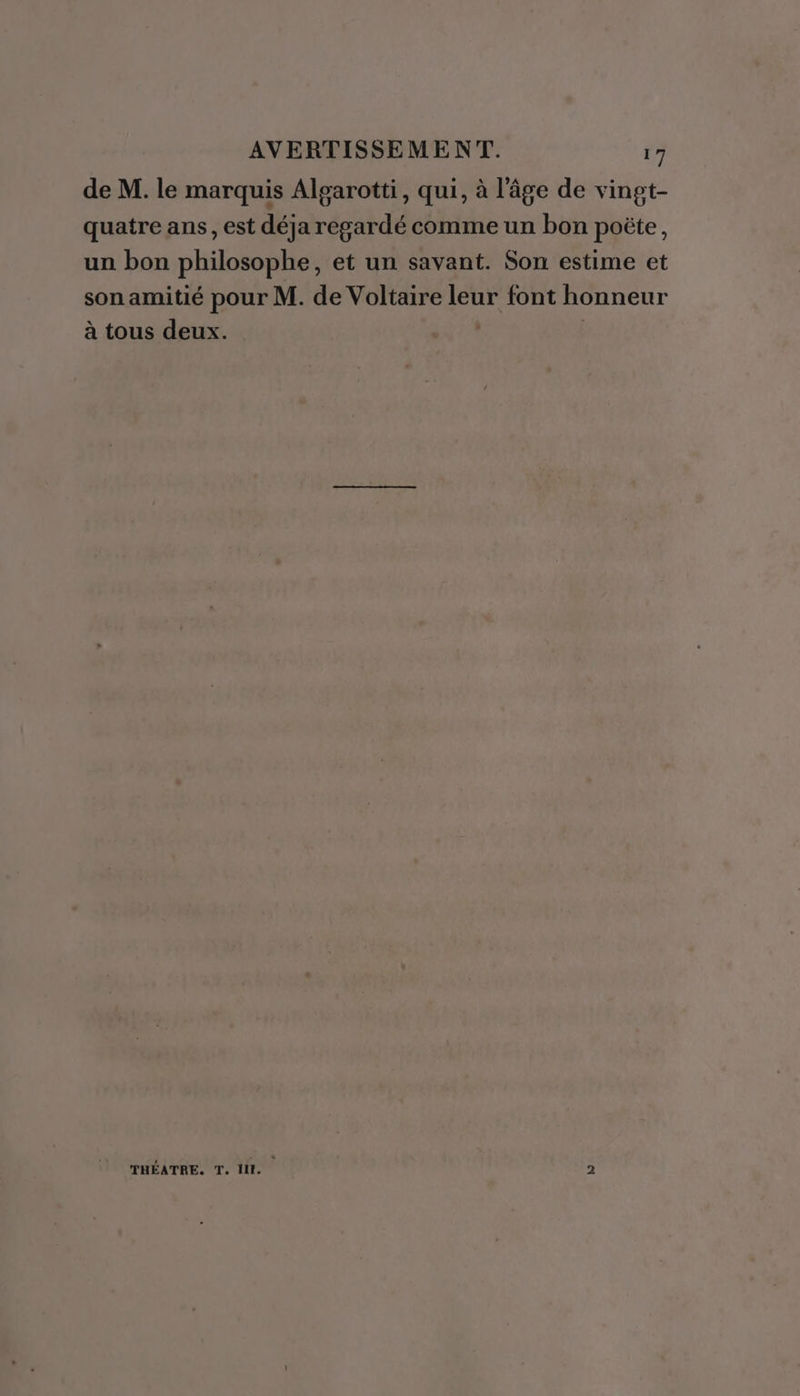 A de M. le marquis Algarotti, qui, à l’âge de vingt- quatre ans, est déja regardé comme un bon poëte, un bon philosophe, et un savant. Son estime et son amitié pour M. de Voltaire leur font honneur à tous deux. | | THÉATRE. T. HE. 2