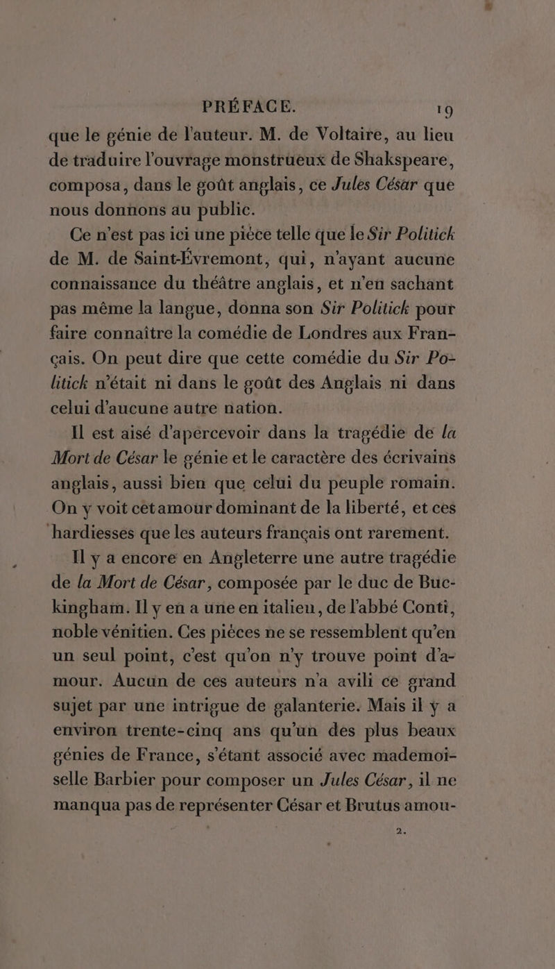 que le génie de l'auteur. M. de Voltaire, au lieu de traduire l'ouvrage monstrueux de Shakspeare, composa, dans le goût anglais, ce Jules César que nous donnons au public. Ce n’est pas ici une piéce telle que le Sir Politick de M. de Saint-Évremont, qui, n'ayant aucune connaissance du théâtre anglais, et n’en sachant pas même la langue, donna son Sir Politick pour faire connaître la comédie de Londres aux Fran- çais. On peut dire que cette comédie du Sir Po- litick n’était ni dans le goût des Anglais ni dans celui d'aucune autre nation. Il est aisé d'apercevoir dans la tragédie de la Mort de César le génie et le caractère des écrivains anglais, aussi bien que celui du peuple romain. On y voit cétamour dominant de la liberté, et ces hardiesses que les auteurs français ont rarement. Il y a encore en Angleterre une autre tragédie de la Mort de César, composée par le duc de Buc- kingham. Il y en a une en italien, de l'abbé Conti, noble vénitien. Ces pièces ne se ressemblent qu’en un seul point, c'est qu'on n'y trouve point d'a- mour. Aucun de ces auteurs na avili ce grand sujet par une intrigue de galanterie. Mais il ÿ a environ trente-cinq ans qu'un des plus beaux génies de France, s'étant associé avec mademoi- selle Barbier pour composer un Jules César, il ne manqua pas de représenter César et Brutus amou- 2.