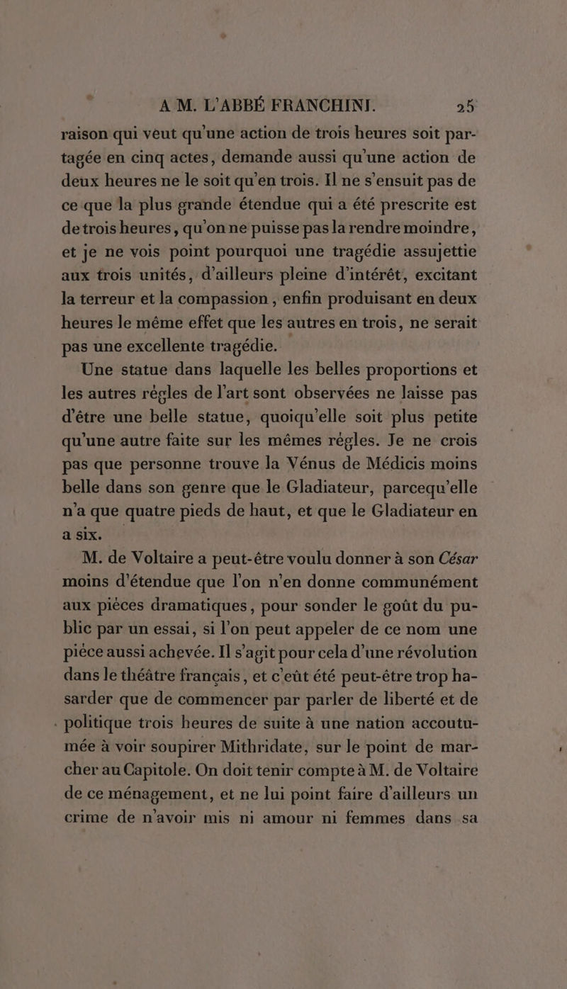 raison qui veut qu'une action de trois heures soit par- tagée en cinq actes, demande aussi qu'une action de deux heures ne le soit qu'en trois. Il ne s'ensuit pas de ce que la plus grande étendue qui a été prescrite est detrois heures, qu'on ne puisse pas la rendre moindre, et Je ne vois point pourquoi une tragédie assujettie aux trois unités, d'ailleurs pleine d'intérêt, excitant la terreur et la compassion , enfin produisant en deux heures le même effet que les autres en trois, ne serait pas une excellente tragédie. Une statue dans laquelle les belles proportions et les autres régles de l'art sont observées ne laisse pas d’être une belle statue, quoiqu'elle soit plus petite qu'une autre faite sur les mêmes régles. Je ne crois pas que personne trouve la Vénus de Médicis moins belle dans son genre que le Gladiateur, parcequ’elle n'a que quatre pieds de haut, et que le Gladiateur en a six. M. de Voltaire a peut-être voulu donner à son César moins d'étendue que l’on n’en donne communément aux pièces dramatiques, pour sonder le goût du pu- blic par un essai, si l'on peut appeler de ce nom une pièce aussi achevée. Il s’agit pour cela d’une révolution dans le théâtre français, et c'eût été peut-être trop ha- sarder que de commencer par parler de liberté et de . politique trois heures de suite à une nation accoutu- mée à voir soupirer Mithridate, sur le point de mar- cher au Capitole. On doit tenir compte à M. de Voltaire de ce ménagement, et ne lui point faire d’ailleurs un crime de n'avoir mis ni amour ni femmes dans sa