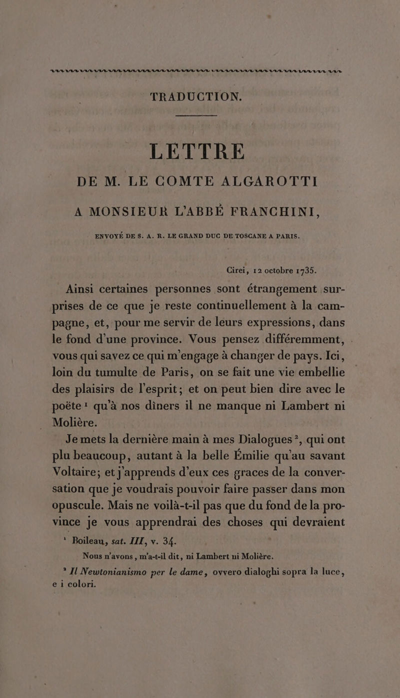 RAY VV VAL LE A/R RL A/R RAR ANR LR VU L'R/R OL L R/A/L RAR L/A/L A/R LAVAVL LAS TRADUCTION. LETTRE DE M. LE COMTE ALGAROTTI A MONSIEUR L’'ABBÉ FRANCHINI, ENVOYÉ DE 8. A. R. LE GRAND DUC DE TOSCANE A PARIS. Cirei, 12 octobre 1735. Ainsi certaines personnes sont étrangement sur- prises de ce que je reste continuellement à la cam- pagne, et, pour me servir de leurs expressions, dans le fond d'une province. Vous pensez différemment, . vous qui savez ce qui m'engage à changer de pays. Ici, loin du tumulte de Paris, on se fait une vie embellie des plaisirs de l'esprit; et on peut bien dire avec le poëte qu'à nos diners il ne manque ni Lambert ni Molière. Je mets la dernière main à mes Dialogues ?, qui ont plu beaucoup, autant à la belle Émilie qu'au savant Voltaire; et j'apprends d'eux ces graces de la conver- sation que je voudrais pouvoir faire passer dans mon opuscule. Mais ne voilà-t-il pas que du fond de la pro- vince je vous apprendrai des choses qui devraient * Boileau, sat. III, v. 34. Nous n'avons, m'a-t-il dit , ni Lambert ni Molière. * I Newtonianismo per le dame, ovvero dialoghi sopra la luce,