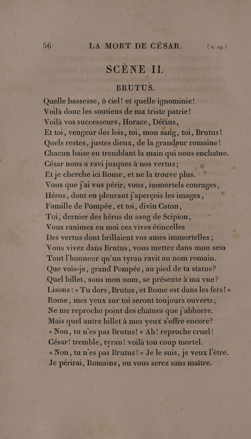 { v. 19.) SCÈNE IL. BRUTUS. Quelle bassesse, 6 ciel! et quelle ignominie! Voilà donc les soutiens de ma triste patrie! Voilà vos successeurs, Horace, Décius, Et toi, vengeur des lois, toi, mon sang, toi, Brutus! Quels restes, justes dieux, de la grandeur romaine! Chacun baise en tremblant la main qui nous enchaîne. César nous a ravi Jusques à nos vertus; Ne” Et je cherche ici Rome, et ne la trouve plus. : ” Vous que j'ai vus périr, vous, immortels courages, Héros, dont en pleurant j'aperçois les images, ré Famille de Pompée, et toi, divin Caton, Toi, dernier des héros du sang de Scipion, Vous ranimez en moi ces vives étincelles Des vertus dont brillaient vos ames immortelles ; Vous vivez dans Brutus, vous mettez dans mon sein Tout l'honneur qu'un tyran ravit au nom romain. Que vois-je, grand Pompée, au pied de ta statue? Quel billet, sous mon nom, se présente à ma vue? Lisons : « Tu dors, Brutus, et Rome est dans les fers! » Rome, mes yeux sur toi seront toujours ouverts ; Ne me reproche point des chaînes que j'abhorre. Mais quel autre billet à mes yeux s'offre encore? « Non, tu n'es pas Brutus! » Ah! reproche cruel! César! tremble, tyran! voilà ton coup mortel. «Non,tun'es pas Brutus! » Je le suis, je veux l'être. Je périrai, Romains, ou vous serez sans maître.