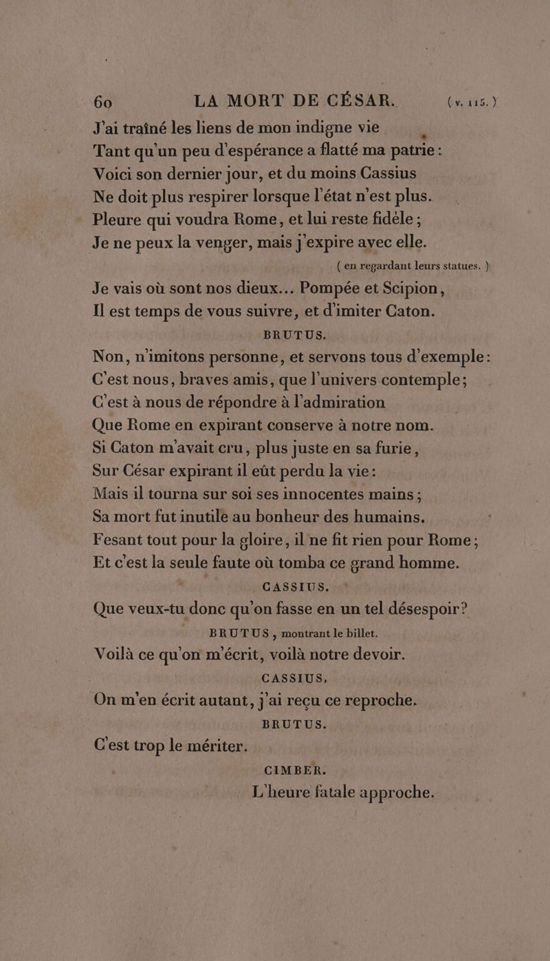 J'ai traîné les liens de mon indigne vie Tant qu'un peu d'espérance a flatté ma patrie: Voici son dernier jour, et du moins Cassius Ne doit plus respirer lorsque l'état n'est plus. Pleure qui voudra Rome, et lui reste fidèle ; Je ne peux la venger, mais J'expire ayec elle. ( en regardant leurs statues. } Je vais où sont nos dieux... Pompée et Scipion, Il est temps de vous suivre, et d'imiter Caton. BRUTUS. Non, n'imitons personne, et servons tous d'exemple: C'est nous, braves amis, que l'univers contemple; C'est à nous de répondre à l'admiration Que Rome en expirant conserve à notre nom. Si Caton m avait cru, plus juste en sa furie, Sur César expirant il eût perdu la vie: Mais il tourna sur soi ses innocentes mains ; Sa mort fut inutile au bonheur des humains. Fesant tout pour la gloire, il ne fit rien pour Rome; Et c’est la seule faute où tomba ce grand homme. se CASSIUS. Que veux-tu donc qu'on fasse en un tel désespoir? BRUTUS , montrant le billet. Voilà ce qu'on m'écrit, voilà notre devoir. CASSIUS, On m'en écrit autant, j'ai reçu ce reproche. BRUTUS. C'est trop le mériter. CIMBER. L'heure fatale approche.