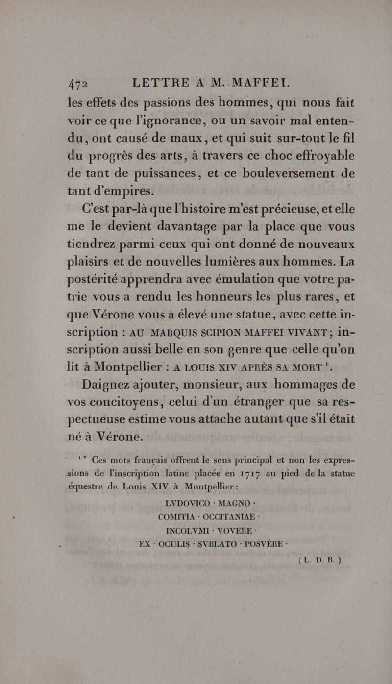 les effets des passions des hommes, qui nous fait voir ce que l'ignorance, ou un savoir mal enten- du, ont causé de maux, et qui suit sur-tout le fil du progrès des arts, à travers ce choc effroyable de tant de puissances, et ce bouleversement de tant d'empires. C'est par-là que l'histoire m'est précieuse, et elle me le devient davantage par la place que vous tiendrez parmi ceux qui ont donné de nouveaux plaisirs et de nouvelles lumières aux hommes. La postérité apprendra avec émulation que votre pa- trie vous a rendu les honneurs les plus rares, et que Vérone vous a élevé une statue, avec cette in- scription : AU MARQUIS SCIPION MAFFEI VIVANT ; in- scription aussi belle en son genre que celle qu'on lit à Montpellier : A LOUIS XIV APRÈS SA MORT ‘. Daignez ajouter, monsieur, aux hommages de vos concitoyens, celui d'un étranger que sa res- pectueuse estime vous attache autant que s'il était né à Vérone. * Ces mots français offrent le sens principal et non les expres- sions de l'inscription latine placée en 1717 au pied de la statue équestre de Louis XIV à Montpellier : LVDOVICO : MAGNO : COMITIA : OCCITANIAE : INCOLVMI : VOVERE : EX - OCULIS - SVBLATO : POSVÉRE -