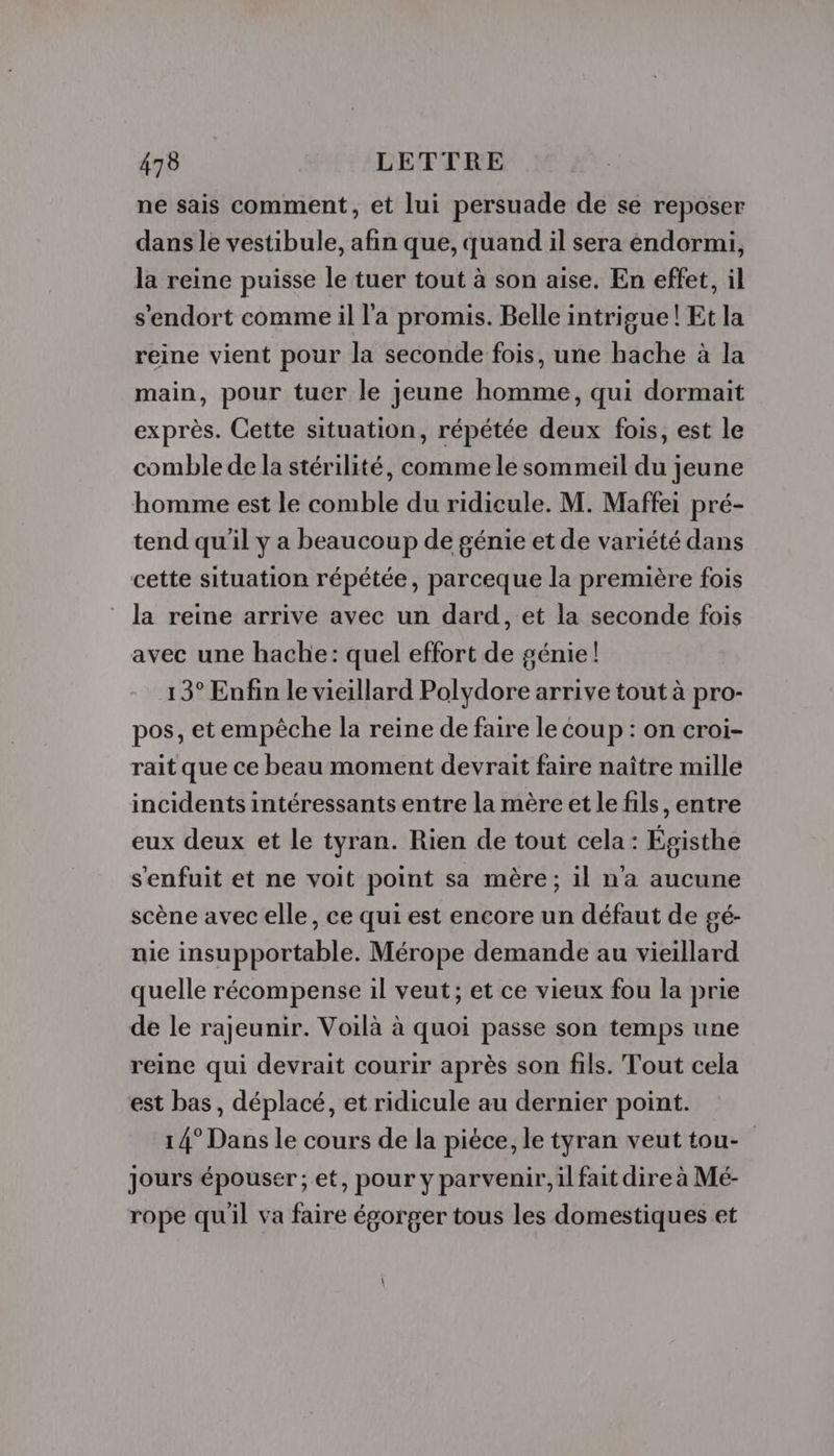 ne sais comment, et lui persuade de se reposer dans le vestibule, afin que, quand il sera endormi, la reine puisse le tuer tout à son aise. En effet, il s'endort comme il l'a promis. Belle intrigue! Et la reine vient pour la seconde fois, une hache à la main, pour tuer le jeune homme, qui dormait exprès. Cette situation, répétée deux fois, est le comble de la stérilité, comme le sommeil du jeune homme est le comble du ridicule. M. Maffei pré- tend qu'il y a beaucoup de génie et de variété dans cette situation répétée, parceque la première fois la reine arrive avec un dard, et la seconde fois avec une hache: quel effort de génie! 13° Enfin le vieillard Polydore arrive tout à pro- pos, etempêche la reine de faire le coup : on croi- rait que ce beau moment devrait faire naître mille incidents intéressants entre la mère et le fils, entre eux deux et le tyran. Rien de tout cela : Égisthe s'enfuit et ne voit point sa mère; il n’a aucune scène avec elle, ce qui est encore un défaut de gé- nie insupportable. Mérope demande au vieillard quelle récompense il veut; et ce vieux fou la prie de le rajeunir. Voilà à quoi passe son temps une reine qui devrait courir après son fils. Tout cela est bas, déplacé, et ridicule au dernier point. 14° Dans le cours de la pièce, le tyran veut tou- Jours épousér ; et, pour y parvenir, il fait dire à Mé- rope quil va faire égorger tous les domestiques et