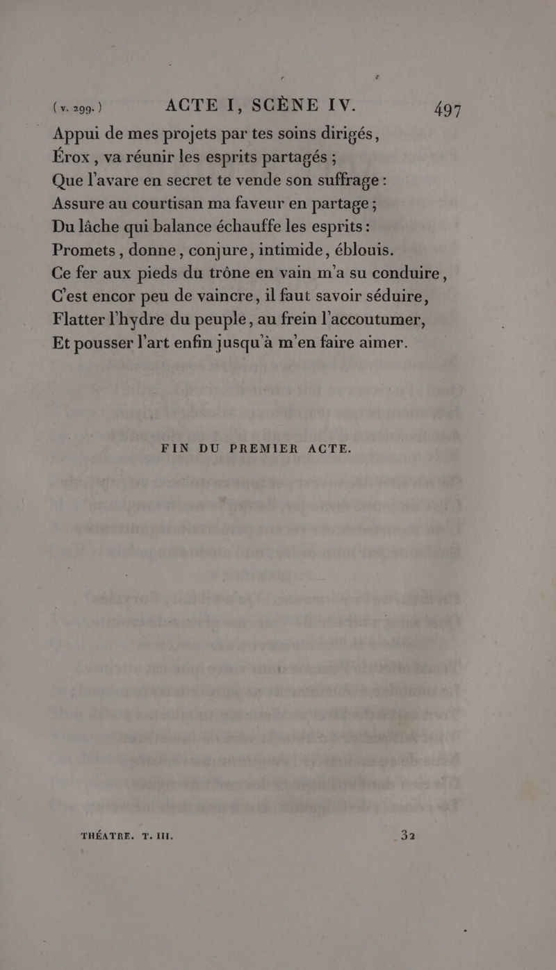 Appui de mes projets par tes soins dirigés, Érox , va réunir les esprits partagés ; Que l’avare en secret te vende son suffrage : Assure au courtisan ma faveur en partage ; Du lâche qui balance échauffe les esprits : Promets, donne, conjure, intimide, éblouis. Ce fer aux pieds du trône en vain m'a su conduire, C'est encor peu de vaincre, il faut savoir séduire, Flatter l'hydre du peuple, au frein l’accoutumer, Et pousser l’art enfin jusqu'à m'en faire aimer. FIN DU PREMIER ACTE.