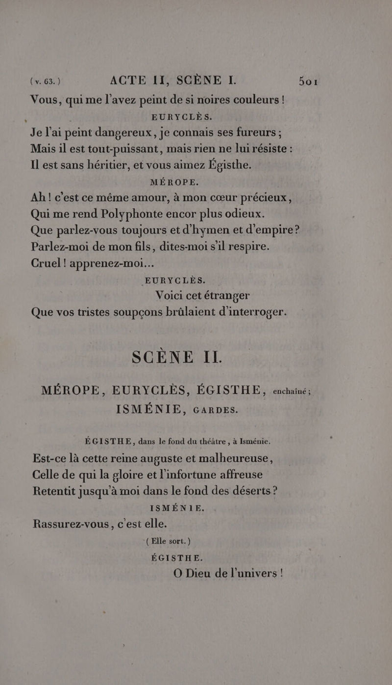 Vous, qui me l'avez peint de si noires couleurs ! EURYCLÈS. Je l'ai peint dangereux, je connais ses fureurs ; Mais il est tout-puissant, mais rien ne lui résiste : Il est sans héritier, et vous aimez Égisthe. MÉROPE. Ah ! c'est ce même amour, à mon cœur précieux, Qui me rend Polyphonte encor plus odieux. Que parlez-vous toujours et d’hymen et d'empire? Parlez-moi de mon fils, dites-moi s'il respire. Cruel ! apprenez-moi.… EURYCLÈS. Voici cet étranger Que vos tristes soupçons brûlaient d'interroger. SCÈNE IL. MÉROPE, EURYCLÉES, ÉGISTHE, enchaîné; ISMÉNIE, GARDES. ÉGISTHE, dans le fond du théâtre , à Isménie. Est-ce là cette reine auguste et malheureuse, Celle de qui la gloire et l'infortune affreuse Retentit jusqu à moi dans le fond des déserts ? ISMÉNIE. Rassurez-vous, c'est elle. ‘(Elle sort. ) ÉGISTHE. O Dieu de l'univers !