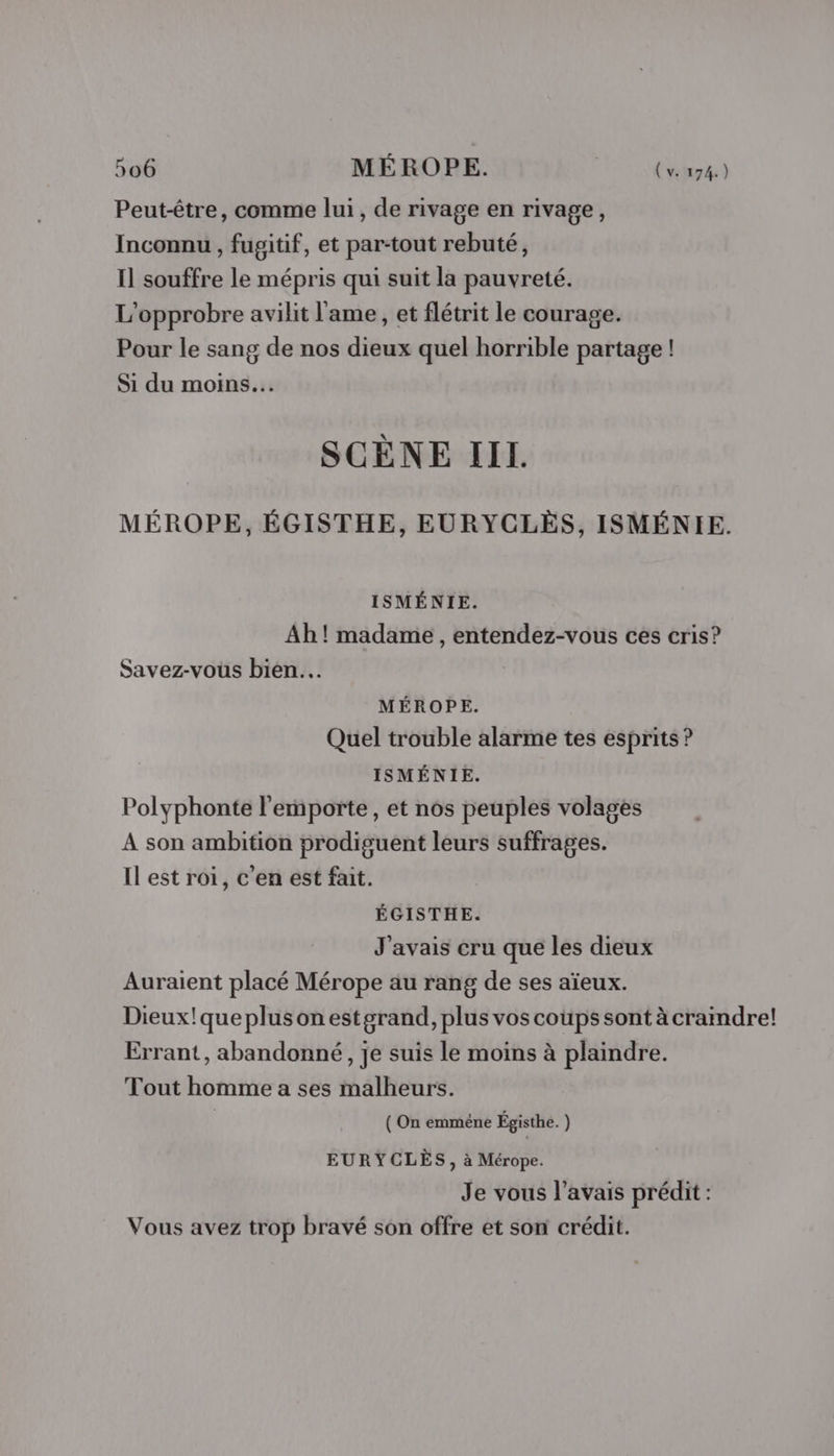 Peut-être, comme lui, de rivage en rivage, Inconnu , fugitif, et par-tout rebuté, Il souffre le mépris qui suit la pauvreté. L'opprobre avilit l'ame, et flétrit le courage. Pour le sang de nos dieux quel horrible partage ! Si du moins. SCÈNE III. MÉROPE, ÉGISTHE, EURYCLÈS, ISMÉNIE. ISMÉNIE. Ah! madame , entendez-vous ces cris? Savez-vous bien. MÉROPE. Quel trouble alarme tes esprits ? ISMÉNIE. Polyphonte l'emporte, et nos peuples volages A son ambition prodiguent leurs suffrages. Il est roi, c'en est fait. ÉGISTHE. J'avais cru que les dieux Auraient placé Mérope au rang de ses aïeux. Dieux!que plus onestgrand, plus vos coups sont à craindre! Errant, abandonné, je suis le moins à plaindre. Tout homme a ses malheurs. ( On emmèêne Égisthe. ) EURYCLÈS, à Mérope. Je vous l'avais prédit : Vous avez trop bravé son offre et son crédit.