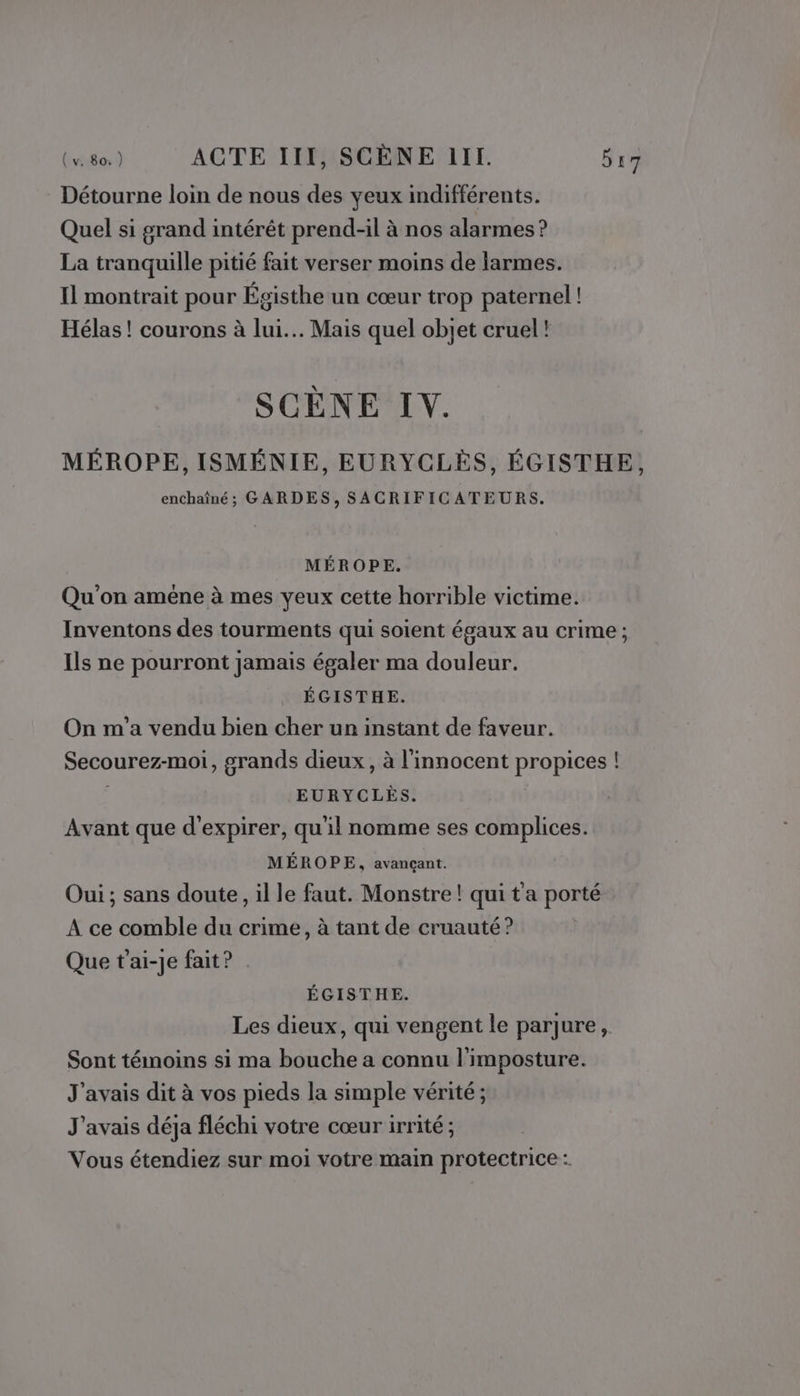 Détourne loin de nous des yeux indifférents. Quel si grand intérêt prend-il à nos alarmes ? La tranquille pitié fait verser moins de larmes. Il montrait pour Égisthe un cœur trop paternel ! Hélas ! courons à lui... Mais quel objet cruel! SCÈNE IV. MÉROPE, ISMÉNIE, EURYCLES, ÉGISTHE, enchaîné; GARDES, SACRIFICATEURS. MÉROPE. Qu'on améne à mes yeux cette horrible victime. Inventons des tourments qui soient égaux au crime ; Ils ne pourront jamais égaler ma douleur. ÉGISTHE. On m'a vendu bien cher un instant de faveur. Secourez-moi, grands dieux, à l'innocent propices ! EURYCLÈS. Avant que d'expirer, qu'il nomme ses complices. MÉROPE, avançant. Oui ; sans doute, il le faut. Monstre ! qui t'a porté A ce comble du crime, à tant de cruauté? Que t'ai-je fait? . ÉGISTHE. Les dieux, qui vengent le parjure, Sont témoins si ma bouche a connu l'imposture. J'avais dit à vos pieds la simple vérité; J'avais déja fléchi votre cœur irrité ; Vous étendiez sur moi votre main protectrice :