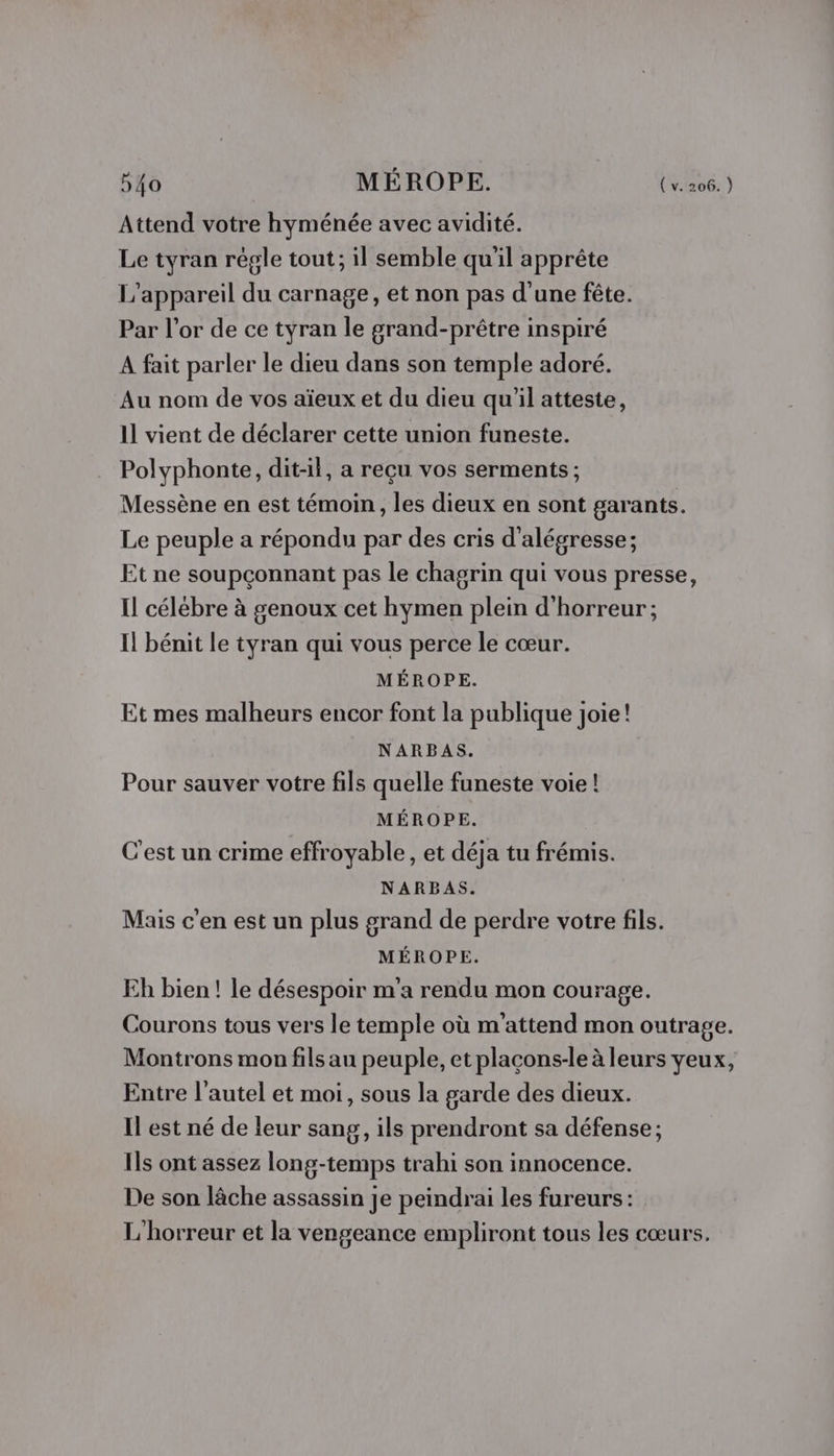 Attend votre hyménée avec avidité. Le tyran régle tout; il semble qu'il apprête L'appareil du carnage, et non pas d'une fête. Par l'or de ce tyran le grand-prêtre inspiré A fait parler le dieu dans son temple adoré. Au nom de vos aïeux et du dieu qu'il atteste, 11 vient de déclarer cette union funeste. Polyphonte, dit-il, a reçu vos serments ; Messène en est témoin, les dieux en sont garants. Le peuple a répondu par des cris d'alégresse ; Et ne soupçonnant pas le chagrin qui vous presse, Il célébre à genoux cet hymen plein d'horreur ; Il bénit le tyran qui vous perce le cœur. MÉROPE. Et mes malheurs encor font la publique joie! NARBAS. Pour sauver votre fils quelle funeste voie ! MÉROPE. C’est un crime effroyable, et déja tu frémis. NARBAS. Mais c'en est un plus grand de perdre votre fils. MÉROPE. Eh bien! le désespoir m'a rendu mon courage. Courons tous vers le temple où m'attend mon outrage. Montrons mon fils au peuple, et plaçons-le à leurs yeux, Entre l'autel et moi, sous la garde des dieux. Il est né de leur sang, ils prendront sa défense ; Ils ont assez long-temps trahi son innocence. De son lâche assassin je peindrai les fureurs : L'horreur et la vengeance empliront tous les cœurs.