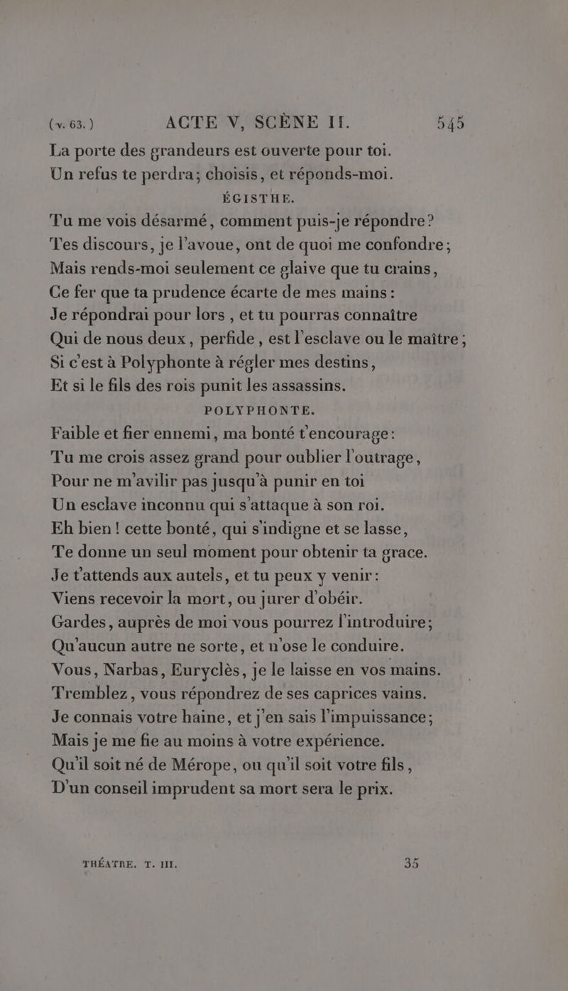 La porte des grandeurs est ouverte pour toi. Un refus te perdra; choisis, et réponds-moi. ÉGISTHE. Tu me vois désarmé, comment puis-je répondre ? Tes discours, je l'avoue, ont de quoi me confondre ; Mais rends-moi seulement ce glaive que tu crains, Ce fer que ta prudence écarte de mes mains : Je répondrai pour lors , et tu pourras connaître Qui de nous deux, perfide , est l'esclave ou le maître; Si c'est à Polyphonte à régler mes destins, Et si le fils des rois punit les assassins. POLYPHONTE. Faible et fier ennemi, ma bonté t'encourage: Tu me crois assez grand pour oublier l'outrage, Pour ne m'avilir pas jusqu'à punir en toi Un esclave inconnu qui s'attaque à son roi. Eh bien ! cette bonté, qui s'indigne et se lasse, Te donne un seul moment pour obtenir ta grace. Je t'attends aux autels, et tu peux y venir: Viens recevoir la mort, ou jurer d'obéir. Gardes, auprès de moi vous pourrez l'introduire; Qu'aucun autre ne sorte, et n'ose le conduire. Vous, Narbas, Euryclès, je le laisse en vos mains. Tremblez, vous répondrez de ses caprices vains. Je connais votre haine, et j'en sais l'impuissance ; Mais je me fie au moins à votre expérience. Qu'il soit né de Mérope, ou qu'il soit votre fils, D'un conseil imprudent sa mort sera le prix. THÉATRE. T. II, (8%) [Sa