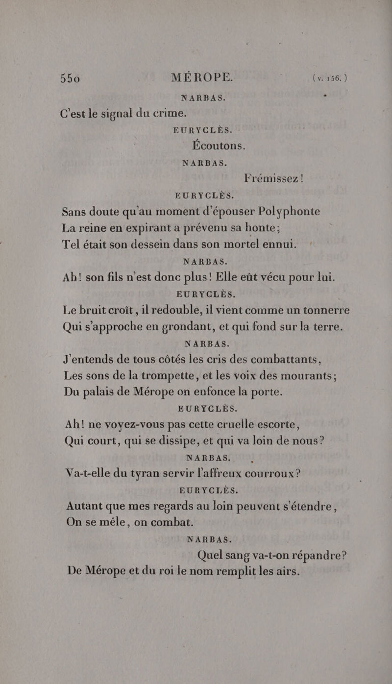 NARBAS. , C’est le signal du crime. EURYCLÈS. Écoutons. NARBAS. Frémissez! EURYCLÈS. Sans doute qu'au moment d'épouser Polyphonte La reine en expirant a prévenu sa honte; Tel était son dessein dans son mortel ennui. NARBAS. Ah! son fils n'est donc plus! Elle eût vécu pour lui. EURYCLÈS. Le bruit croît , il redouble, il vient comme un tonnerre Qui s'approche en grondant, et qui fond sur la terre. NARBAS. J'entends de tous côtés les cris des combattants. Les sons de la trompette, et les voix des mourants; Du palais de Mérope on enfonce la porte. EURYCLÈS. Ah! ne voyez-vous pas cette cruelle escorte, Qui court, qui se dissipe, et qui va loin de nous? NARBAS. . Va-t-elle du tyran servir l’affreux courroux ? EURYCLÈS. Autant que mes regards au loin peuvent s'étendre, On se mêle, on combat. NARBAS. Quel sang va-t-on répandre? De Mérope et du roi le nom remplit les airs.