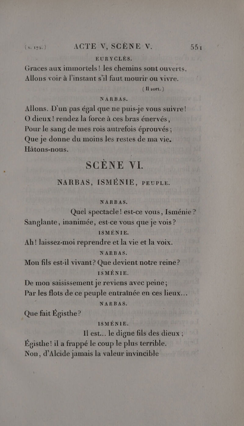 EURYCLÈS. Graces aux immortels ! les chemins sont ouverts. Allons voir à l'instant sl faut mourir ou vivre. ( Il sort. ) NARBAS. Allons. D'un pas égal que ne puis-je vous suivre! O dieux ! rendez la force à ces bras énervés, Pour le sang de mes rois autrefois éprouvés ; Que je donne du moins les restes de ma vie. Hâtons-nous. SCENE VE NARBAS, ISMÈNIE, PEUPLE. NARBAS. Quel spectacle! est-ce vous, Isménie ? Sanglante, inanimée, est-ce vous que Je vois ? ISMÉNIE. Ah! laissez-moi reprendre et la vie et la voix. NAPBAS. Mon fils est-il vivant ? Que devient notre reine? ISMÉNIE. De mon saisissement je reviens avec peine ; Par les flots de ce peuple entraînée en ces lieux. | NAPBAS. Que fait Égisthe ? ISMÉNIE. Il est. le digne fils des dieux ; Épisthe! il a frappé le coup le plus terrible. Non, d’Alcide jamais la valeur invincible