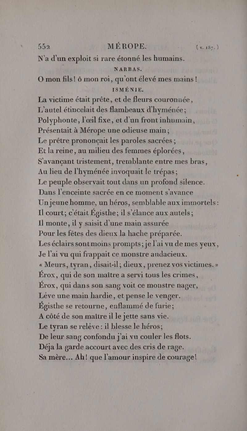 N'a d'un exploit si rare étonné les humains. NARBAS. O mon fils! ô mon roi, qu ont élevé mes mains! ISMÉNIE. La victime était prête, et de fleurs couronnée, L'autel étincelait des flambeaux d'hyménée ; Polyphonte, l'œil fixe, et d'un front inhumain, Présentait à Mérope une odieuse main; Le prêtre prononçait les paroles sacrées ; Et la reine, au milieu des femmes éplorées, S'avançant tristement, tremblante entre mes bras, Au lieu de l'hyménée invoquait le trépas ; Le peuple observait tout dans un profond silence. Dans l'enceinte sacrée en ce moment s’avance Un jeune homme, un héros, semblable aux immortels: Il court; c'était Égisthe; il s'élance aux autels; Il monte, il y saisit d'une main assurée Pour les fêtes des dieux la hache préparée. Les éclairs sont moins prompts; je l'ai vu de mes yeux, Je l'ai vu qui frappait ce monstre audacieux. « Meurs, tyran, disaitil; dieux, prenez vos victimes. » Érox, qui de son maître a servi tous les crimes, Érox, qui dans son sang voit ce monstre nager, Léve une main hardie, et pense le venger. Égisthe se retourne, enflammé de furie ; A côté de son maître il le jette sans vie. Le tyran se releve: il blesse le héros; De leur sang confondu J'ai vu couler les flots. Déja la garde accourt avec des cris de rage. Sa mère. Ah! que l'amour inspire de courage!