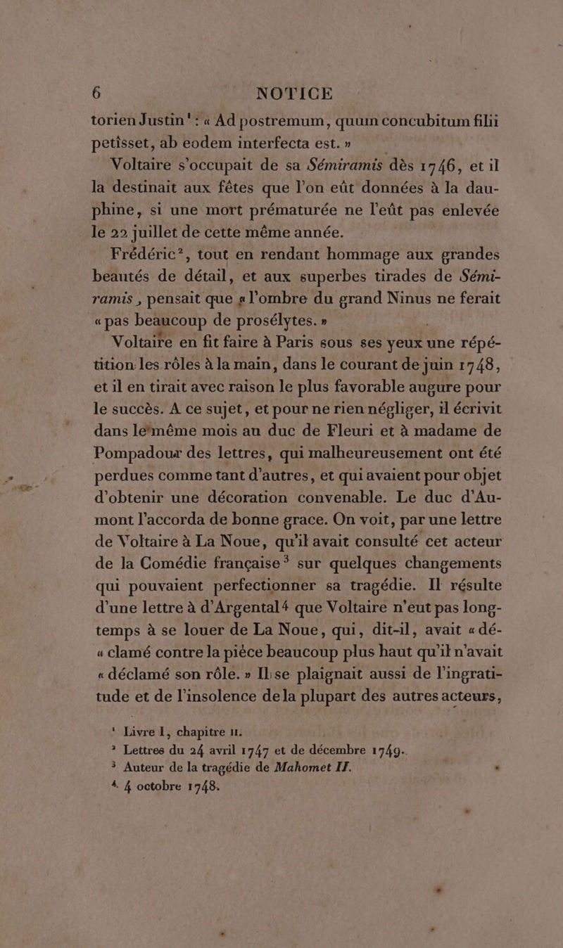 torien Justin‘: « Ad postremum, quum concubitum filii petisset, ab eodem interfecta est. » | Voltaire s'occupait de sa Sémiramis dès 1746, et il la destinait aux fêtes que l’on eût données à la dau- phine, si une mort prématurée ne l’eût pas enlevée Frédéric?, tout en rendant hommage aux grandes beautés de détail, et aux superbes tirades de Sémi- ramis , pensait que g l'ombre du grand Ninus ne ferait «pas beaucoup de prosélytes. » Voltaire en fit faire à Paris sous ses yeux une répé- tition: les rôles à la main, dans le courant de juin 1748, et il en tirait avec raison le plus favorable augure pour le succès. À ce sujet, et pour ne rien négliger, il écrivit dans lemême mois au duc de Fleuri et à madame de Pompadour des lettres, qui malheureusement ont été perdues comme tant d’autres, et qui avaient pour objet d'obtenir une décoration convenable. Le duc d’Au- mont l’accorda de bonne grace. On voit, par une lettre de Voltaire à La Noue, qu'il avait consulté cet acteur de la Comédie française * sur quelques changements qui pouvaient perfectionner sa tragédie. Il résulte d’une lettre à d’Argentalé que Voltaire n'eut pas long- temps à se louer de La Noue, qui, dit-il, avait « dé- « clamé contre la pièce beaucoup plus haut qu'it n'avait « déclamé son rôle. » Il:se plaignait aussi de l'ingrati- tude et de l’insolence dela plupart des autres acteurs, ‘ Livre I, chapitre u. ? Lettres du 24 avril 1747 et de décembre 1749. Auteur de la tragédie de Mahomet IF. . 4. 4 octobre 1748.