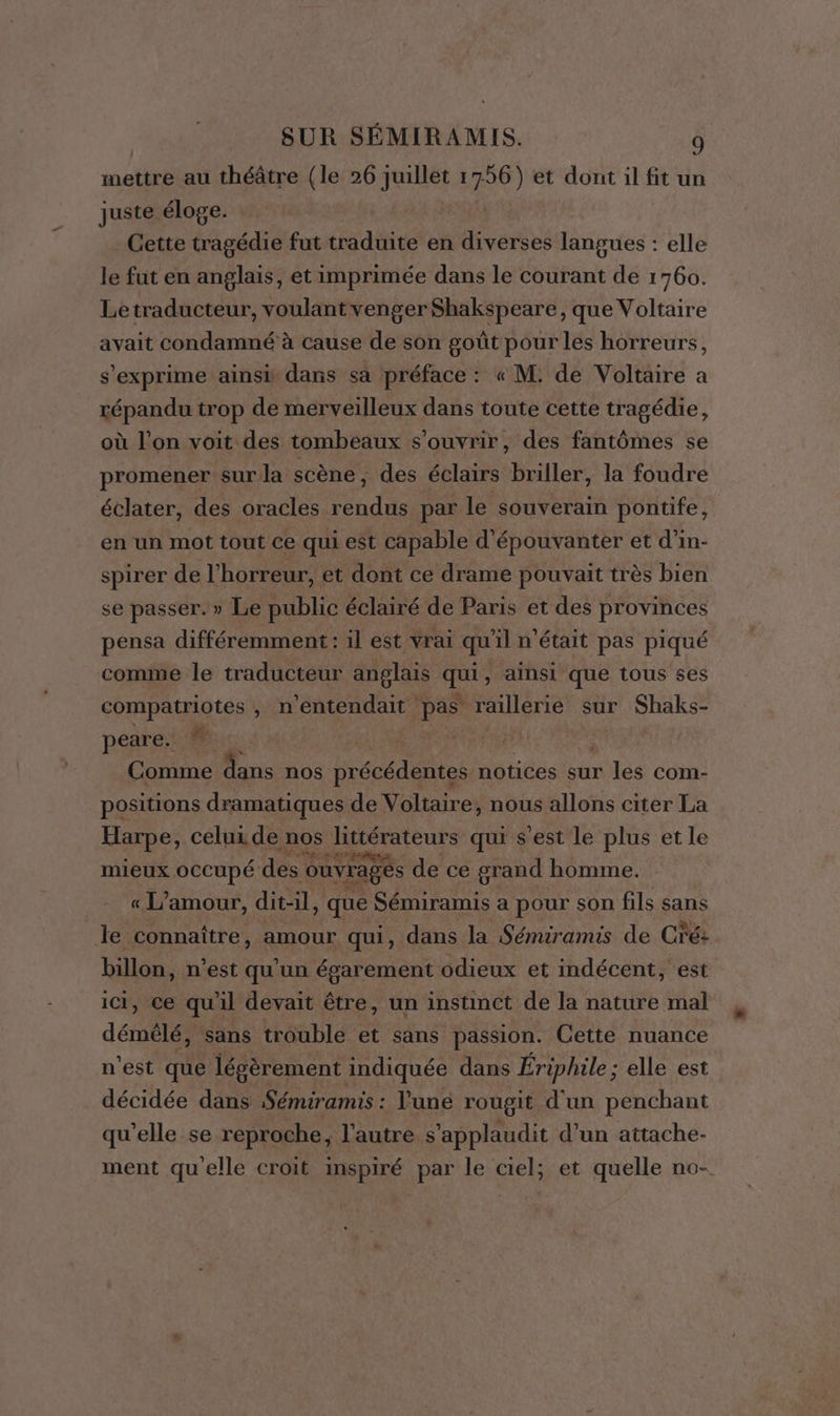 mettre au théâtre (le 26 Juillet 1756) et dont il fit un juste éloge. Cette tragédie fut traduite en diverses langues : elle le fut en anglais, et imprimée dans le courant de 1760. Le traducteur, voulantvenger Shakspeare, que Voltaire avait condamné à cause de son goût pour les horreurs, s'exprime ainsi dans sa préface : « M: de Voltaire a répandu trop de merveilleux dans toute cette tragédie, où l’on voit des tombeaux s'ouvrir, des fantômes se promener sur la scène, des éclairs briller, la foudre éclater, des oracles rendus par le souverain pontife, en un mot tout ce qui est capable d'épouvanter et d'in- spirer de l'horreur, et dont ce drame pouvait très bien se passer.» Le public éclairé de Paris et des provinces pensa différemment : il est vrai qu'il n'était pas piqué comme le traducteur anglais qui, ainsi que tous ses compatriotes , n ‘entendait pas raillerie sur Shaks- peare. * Comme nie nos précédentes notices sur les com- positions dramatiques de Voltaire, nous allons citer La Harpe, celui de Ro Hirienrs qui s’est le plus et le mieux occupé des ouvrages de ce grand homme. « L'amour, dit-il, que Sémiramis a pour son fils sans le connaître, amour qui, dans la Sémiramis de Cré: billon, n’est qu'un égarement odieux et indécent, est ici, Ce qu'il devait être, un instinct de la nature mal démèlé, sans trouble et sans passion. Cette nuance n’est que légèrement indiquée dans Ériphile ; elle est décidée dans Sémiramis : l'une rougit d'un penchant qu’elle se reproche, l’autre s'applaudit d’un attache- ment quelle croit inspiré par le ciel, et quelle no-